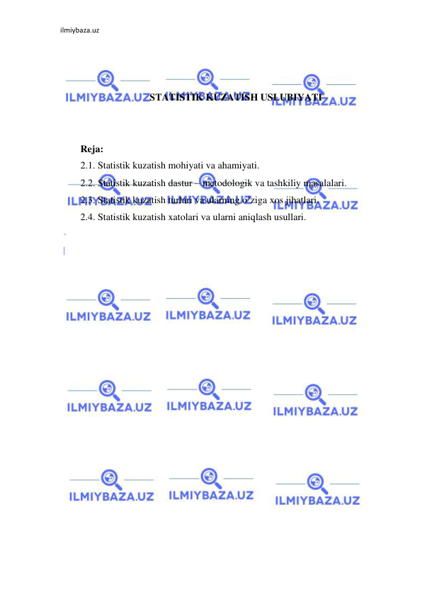 ilmiybaza.uz 
 
 
 
 
STATISTIK KUZATISH USLUBIYATI 
 
 
Reja: 
2.1. Statistik kuzatish mohiyati va ahamiyati. 
2.2. Statistik kuzatish dastur – metodologik va tashkiliy masalalari. 
2.3. Statistik kuzatish turlari va ularning o’ziga xos jihatlari. 
2.4. Statistik kuzatish xatolari va ularni aniqlash usullari. 
 
 
 
 
 
 
 
 
 
 
 
 
 
 
 
 
 
 
 
