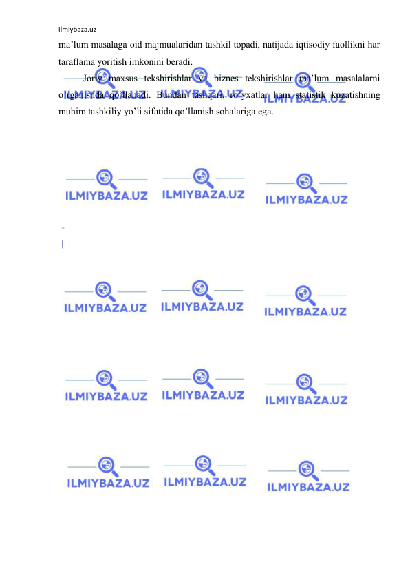 ilmiybaza.uz 
 
ma’lum masalaga oid majmualaridan tashkil topadi, natijada iqtisodiy faollikni har 
taraflama yoritish imkonini beradi.  
 Joriy maxsus tekshirishlar va biznes tekshirishlar ma’lum masalalarni 
o’rganishda qo’llanadi. Bundan tashqari, ro’yxatlar ham statistik kuzatishning 
muhim tashkiliy yo’li sifatida qo’llanish sohalariga ega.  
 
