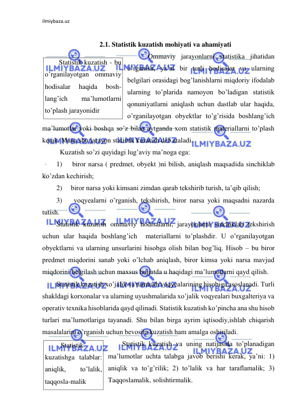 ilmiybaza.uz 
 
 
2.1. Statistik kuzatish mohiyati va ahamiyati 
 Ommaviy jarayonlarni statistika jihatidan 
o’rganish, ya’ni bir turli hodisalar va ularning 
belgilari orasidagi bog’lanishlarni miqdoriy ifodalab 
ularning to’plarida namoyon bo’ladigan statistik 
qonuniyatlarni aniqlash uchun dastlab ular haqida, 
o’rganilayotgan obyektlar to’g’risida boshlang’ich 
ma’lumotlar yoki boshqa so’z bilan aytganda xom statistik materiallarni to’plash 
kerak. Mana shu jarayon statistik kuzatish deb ataladi. 
 Kuzatish so’zi quyidagi lug’aviy ma’noga ega: 
1)     biror narsa ( predmet, obyekt )ni bilish, aniqlash maqsadida sinchiklab 
ko’zdan kechirish; 
2)     biror narsa yoki kimsani zimdan qarab tekshirib turish, ta’qib qilish; 
3)     voqyealarni o’rganish, tekshirish, biror narsa yoki maqsadni nazarda 
tutish. 
Statistik kuzatish ommaviy hodisalarni, jarayonlarni sinchiklab tekshirish 
uchun ular haqida boshlang’ich  materiallarni to’plashdir. U o’rganilayotgan 
obyektlarni va ularning unsurlarini hisobga olish bilan bog’liq. Hisob – bu biror 
predmet miqdorini sanab yoki o’lchab aniqlash, biror kimsa yoki narsa mavjud 
miqdorini belgilash uchun maxsus hujjatda u haqidagi ma’lumotlarni qayd qilish. 
Statistik kuzatish xo’jalik va turmush voqyealarining hisobiga asoslanadi. Turli 
shakldagi korxonalar va ularning uyushmalarida xo’jalik voqyealari buxgalteriya va 
operativ texnika hisoblarida qayd qilinadi. Statistik kuzatish ko’pincha ana shu hisob 
turlari ma’lumotlariga tayanadi. Shu bilan birga ayrim iqtisodiy,ishlab chiqarish 
masalalarini o’rganish uchun bevosita kuzatish ham amalga oshiriladi.  
Statistik kuzatish va uning natijasida to’planadigan 
ma’lumotlar uchta talabga javob berishi kerak, ya’ni: 1) 
aniqlik va to’g’rilik; 2) to’lalik va har taraflamalik; 3) 
Taqqoslamalik, solishtirmalik.  
Statistik kuzatish - bu 
o’rganilayotgan ommaviy 
hodisalar 
haqida 
bosh-
lang’ich 
ma’lumotlarni 
to’plash jarayonidir 
 Statistik 
kuzatishga talablar: 
aniqlik, 
to’lalik, 
taqqosla-malik 
