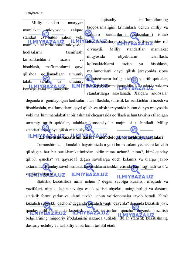 ilmiybaza.uz 
 
 
Iqtisodiy 
ma’lumotlarning 
taqqoslamaligini ta’minlash uchun milliy va 
xalqaro 
standartlarni 
(andozalarni) 
ishlab 
chiqish va ularga to’la amal qilish muhim rol 
o’ynaydi. 
Milliy 
standartlar 
mamlakat 
miqyosida 
obyektlarni 
tasniflash, 
ko’rsatkichlarni 
tuzish 
va 
hisoblash, 
ma’lumotlarni qayd qilish jarayonida rioya 
qilinishi zarur bo’lgan talablar, tartib qoidalar, 
konsepsiyalar majmuasidir. Ular odatda xalqaro 
standartlarga asoslanadi. Xalqaro andozalar 
deganda o’rganilayotgan hodisalarni tasniflashda, statistik ko’rsatkichlarni tuzish va 
hisoblashda, ma’lumotlarni qayd qilish va olish jarayonida butun dunyo miqyosida 
yoki ma’lum mamlakatlar birlashmasi chegarasida qo’llash uchun tavsiya etiladigan 
umumiy tartib qoidalar, talabla,r konsepsiyalar majmuasi tushiniladi. Milliy 
standartlarga rioya qilish majburiydir.  
2.2. Statistik kuzatishni dastur – metodologik va tashkiliy masalalari 
 Turmushimizda, kundalik hayotimizda u yoki bu masalani yechishni ko’zlab 
qiladigan har bir xatti-harakatimizdan oldin nima uchun?, nima?, kim?,qanday 
qilib?, qancha? va qayerda? degan savollarga duch kelamiz va ularga javob 
axtaramiz. Bunday savol statistik kuzatishlarni tashkil etishda ham tug’iladi va o’z 
yechimini kutadi. 
 Statistik kuzatishda nima uchun ? degan savolga kuzatish maqsadi va 
vazifalari, nima? degan savolga esa kuzatish obyekti, uning birligi va dasturi, 
statistik formulyarlar va ularni tuzish uchun yo’riqnomalar javob beradi. Kim? 
kuzatish subyekti, qachon? deganda kuzatish vaqti, qayerda? deganda kuzatish joyi, 
qanday qilib? deganda kuzatish usullari va turlari, qancha? deganda kuzatish 
belgilarining miqdoriy ifodalanishi nazarda tutiladi. Bular statistik kuzatishning 
dasturiy-uslubiy va tashkiliy unsurlarini tashkil etadi  
Milliy standart - muayyan 
mamlakat 
miqyosida, 
xalqaro 
standart 
esa-butun 
jahon 
yoki 
mamlakatlar birlashmasi miqyosida 
hodisalarni 
tasniflash, 
ko’rsatkichlarni 
tuzish 
va 
hisoblash, 
ma’lumotlarni 
qayd 
qilishda 
qo’llanadigan 
umumiy 
talab, 
tartib 
va 
umumiy 
konsepsiyalar majmuasidir 
