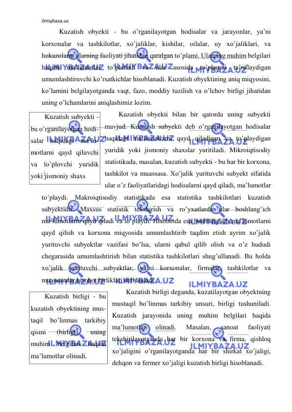 ilmiybaza.uz 
 
 Kuzatish obyekti - bu o’rganilayotgan hodisalar va jarayonlar, ya’ni 
korxonalar va tashkilotlar, xo’jaliklar, kishilar, oilalar, uy xo’jaliklari, va 
hokazolarni ularning faoliyati jihatidan qaralgan to’plami. Ularning muhim belgilari  
haqida ma’lumotlar to’planadi va ular asosida to’plamni ta’riflaydigan 
umumlashtiruvchi ko’rsatkichlar hisoblanadi. Kuzatish obyektining aniq miqyosini, 
ko’lamini belgilayotganda vaqt, fazo, moddiy tuzilish va o’lchov birligi jihatidan 
uning o’lchamlarini aniqlashimiz lozim.  
Kuzatish obyekti bilan bir qatorda uning subyekti 
mavjud. Kuzatish subyekti deb o’rganilayotgan hodisalar 
haqidagi ma’lumotlarni qayd qiladigan va to’playdigan 
yuridik yoki jismoniy shaxslar yuritiladi. Mikroiqtisodiy 
statistikada, masalan, kuzatish subyekti - bu har bir korxona, 
tashkilot va muassasa. Xo’jalik yurituvchi subyekt sifatida 
ular o’z faoliyatlaridagi hodisalarni qayd qiladi, ma’lumotlar 
to’playdi. Makroiqtisodiy statistikada esa statistika tashkilotlari kuzatish 
subyektidir. Maxsus statistik tekshirish va ro’yxatlarda ular boshlang’ich 
ma’lumotlarni qayd qiladi va to’playdi. Hisobotda esa boshlang’ich ma’lumotlarni 
qayd qilish va korxona miqyosida umumlashtirib taqdim etish ayrim xo’jalik 
yurituvchi subyektlar vazifasi bo’lsa, ularni qabul qilib olish va o’z hududi 
chegarasida umumlashtirish bilan statistika tashkilotlari shug’ullanadi. Bu holda 
xo’jalik yurituvchi subyektlar, ya’ni korxonalar, firmalar, tashkilotlar va 
muassasalar hisobot birliklari deb ataladi. 
Kuzatish birligi deganda, kuzatilayotgan obyektning 
mustaqil bo’linmas tarkibiy unsuri, birligi tushuniladi. 
Kuzatish jarayonida uning muhim belgilari haqida 
ma’lumotlar 
olinadi. 
Masalan, 
sanoat 
faoliyati 
tekshirilayotganda har bir korxona va firma, qishloq 
xo’jaligini o’rganilayotganda har bir shirkat xo’jaligi, 
dehqon va fermer xo’jaligi kuzatish birligi hisoblanadi.  
Kuzatish subyekti - 
bu o’rganilayotgan hodi-
salar haqidagi ma’lu-
motlarni qayd qiluvchi 
va to’plovchi yuridik 
yoki jismoniy shaxs 
Kuzatish birligi - bu 
kuzatish obyektining mus-
taqil 
bo’linmas tarkibiy 
qismi 
(birligi), 
uning 
muhim 
belgilari 
haqida 
ma’lumotlar olinadi. 
