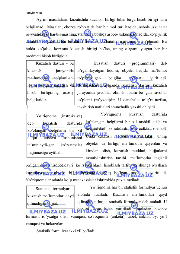 ilmiybaza.uz 
 
 Ayrim masalalarni kuzatishda kuzatish birligi bilan birga hisob birligi ham 
belgilanadi. Masalan, chorva ro’yxatida har bir mol turi haqida, asbob-uskunalar 
ro’yxatida esa har bir mashina, stanok va boshqa asbob- uskunalar haqida, ko’p yillik 
daraxtlar ro’yxatida har bir daraxt turi haqida batafsil ma’lumotlar to’planadi. Bu 
holda xo’jalik, korxona kuzatish birligi bo’lsa, uning o’rganilayotgan har bir 
predmeti hisob birligidir. 
       Kuzatish 
dasturi 
(programmasi) 
deb 
o’rganilayotgan hodisa, obyekt haqida ma’lumot 
to’planadigan 
belgilar 
ro’yxati 
yuritiladi. 
Boshqacharoq aytganda, kuzatish dasturi kuzatish 
jarayonida javoblar olinishi lozim bo’lgan savollar 
to’plami (ro’yxati)dir. U qanchalik to’g’ri tuzilsa, 
tekshirish natijalari shunchalik yaxshi chiqadi.  
  
Yo’riqnoma 
kuzatish 
dasturida 
ko’zlangan belgilarni bir xil tashkil etish va 
tushunishni ta’minlash maqsadida tuziladi. 
Unda kuzatish maqsadi va vazifalari, uning 
obyekti va birligi, ma’lumotni qayerdan va 
kimdan olish, kuzatish muddati, hujjatlarni 
rasmiylashtirish tartibi, ma’lumotlar tegishli 
bo’lgan davr (hisobot davri) ko’rsatkichlarni hisoblash tartibi va shunga o’xshash 
kuzatilayotgan obyekt bilan bevosita bog’liq bo’lgan masalalar yoritiladi. 
Yo’riqnomalar odatda ko’p mutaxassislar ishtirokida puxta tuziladi.  
 Yo’riqnoma har bir statistik formulyar uchun 
alohida 
tuziladi. Kuzatish 
ma’lumotlari 
qayd 
qilinadigan hujjat statistik formulyar deb ataladi. U 
har xil nom bilan yuritiladi, jumladan hisobot 
formasi, ro’yxatga olish varaqasi, so’roqnoma (anketa), tabel, nakladnoy, yo’l 
varaqasi va hokazolar. 
 Statistik formulyar ikki xil bo’ladi: 
Kuzatish dasturi - bu 
kuzatish 
jarayonida 
ma’lumotlari 
to’plani-shi 
lozim bo’lgan kuzatish va 
hisob birligining asosiy 
belgilaridir. 
Yo’riqnoma (instruksiya) 
deb 
kuzatish 
dasturida 
ko’zlangan belgilarni bir xil 
talqin 
etishva 
tushunishni 
ta’minlaydi-gan 
ko’rsatmalar 
majmuasiga aytiladi. 
Statistik formulyar - 
kuzatish ma’lumotlari qayd 
qilinadigan hujjat. 
