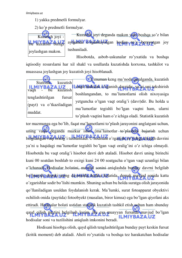 ilmiybaza.uz 
 
1) yakka predmetli formulyar. 
2) ko’p predmetli formulyar. 
Kuzatish joyi deganda makon yoki boshqa so’z bilan 
aytganda o’rganilayotgan hodisa ro’y berayotgan joy 
tushuniladi.  
Hisobotda, asbob-uskunalar ro’yxatida va boshqa 
iqtisodiy resurslarni har xil shakl va usullarda kuzatishda korxona, tashkilot va 
muassasa joylashgan joy kuzatish joyi hisoblanadi.  
 
Umuman keng ma’noda qaralganda, kuzatish 
vaqti hodisani o’rganish davridir, ya’ni uni tekshirish 
boshlangandan, to ma’lumotlarni olish nixoyasiga 
yetguncha o’tgan vaqt oralig’i (davr)dir. Bu holda u 
ma’lumotlar tegishli bo’lgan vaqtni ham, ularni 
to’plash vaqtini ham o’z ichiga oladi. Statistik kuzatish 
tor mazmunga ega bo’lib, faqat ma’lumotlarni to’plash jarayonini anglatgani uchun, 
uning vaqti deganda mazkur ishni (ma’lumotlar to’plash)ni bajarish uchun  
belgilangan vaqt oralig’i tushuniladi. U hodisani o’rganish, ro’yobga chiqish davrini 
ya’ni u haqidagi ma’lumotlar tegishli bo’lgan vaqt oralig’ini o’z ichiga olmaydi. 
Hisobotda bu vaqt oralig’i hisobot davri deb ataladi. Hisobot davri uning birinchi 
kuni 00 soatdan boshlab to oxirgi kuni 24 00 soatgacha o’tgan vaqt uzunligi bilan 
o’lchanadi. Hodisalar holatini, mavjud sonini aniqlashda bunday davrni belgilab 
bo’lmaydi, chunki uning davomida, hodisa holatida, demak mavjud sonida katta 
o’zgarishlar sodir bo’lishi mumkin. Shuning uchun bu holda suratga olish jarayonida 
qo’llaniladigan usuldan foydalanish kerak. Ma’lumki, surat fotoapparat obyektivi 
ochilish onida (paytida) fotoobyekt (masalan, biror kimsa) ega bo’lgan qiyofani aks 
ettiradi. Hodisalar holati ustidan statistik kuzatish tashkil etish uchun ham shunday 
qayd qilish paytini belgilash lozim. Bu esa muayyan fursatda mavjud bo’lgan 
hodisalar soni va tuzilishini aniqlash imkonini beradi.  
 Hodisani hisobga olish, qayd qilish tenglashtirilgan bunday payt keskin fursat 
(kritik moment) deb ataladi. Aholi ro’yxatida va boshqa tez harakatchan hodisalar 
Kuzatish joyi - 
bu kuzatish birligi 
joylashgan makon. 
Statistik 
kuzatish 
vaqti 
- 
bu 
kuzatish 
tenglashtirilgan 
fursat 
(payt) va o’tkaziladigan 
muddat. 
