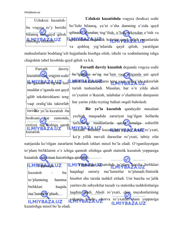 ilmiybaza.uz 
 
 
Uzluksiz kuzatishda voqyea (hodisa) sodir 
bo’lishi bilanoq, ya’ni o’sha damning o’zida qayd 
qilinadi. Masalan, tug’ilish, o’lish, nikoxdan o’tish va 
ajralishlarni fuqarolik holatini qayd qilish organlarida 
va qishloq yig’inlarida qayd qilish, yaratilgan 
mahsulotlarni boshlang’ich hujjatlarda hisobga olish, ishchi va xodimlarning ishga 
chiqishini tabel hisobida qayd qilish va h.k. 
Fursatli davriy kuzatish deganda voqyea sodir 
bo’lgandan so’ng ma’lum vaqt o’tganda uni qayd 
qilish va kuzatishlarni teng vaqt oralig’ida takrorlab 
turish tushuniladi. Masalan, har o’n yilda aholi 
ro’yxatini o’tkazish, talabalar o’zlashtirish darajasini 
har yarim yilda reyting ballari orqali baholash.  
 
Bir yo’la kuzatish qandaydir masalani 
yechish maqsadida zaruriyat tug’ilgan hollarda 
turlicha’lo muddatlarda qayta amalga oshirilib 
turiladi. Bunday kuzatishga uy-joy fondi ro’yxati, 
ko’p yillik mevali daraxtlar ro’yxati, tabiiy ofat 
natijasida ko’rilgan zararlarni baholash ishlari misol bo’la oladi. O’rganilayotgan 
to’plam birliklarini o’z ichiga qamrab olishiga qarab statistik kuzatish yoppasiga 
kuzatish va qisman kuzatishga ajratiladi.  
Yoppasiga kuzatishda to’plam barcha birliklari 
haqidagi 
zaruriy 
ma’lumotlar 
to’planadi.Statistik 
hisobot shu tarzda tashkil etiladi. Uni barcha xo’jalik 
yurituvchi subyektlar tuzadi va statistika tashkilotlariga 
taqdim etadi. Aholi ro’yxati, ekin maydonlarining 
yakuniy hisobi, chorva ro’yxatlari ham yoppasiga 
kuzatishga misol bo’la oladi. 
 
Uzluksiz kuzatish-
bu voqyea ro’y berishi 
bilanoq uni qayd qilish 
(hisobga olish)dir. 
Fursatli 
davriy 
kuzatish - bu voqyea sodir 
bo’lgandan so’ng ma’lum 
muddat o’tganda uni qayd 
qilib tekshirishlarni teng 
vaqt oralig’ida takrorlab 
turish Bir yo’la kuzatish -bu 
hodisani 
har 
zamonda, 
extiyoj tug’ilishiga qarab 
kuzatish. 
Yoppasiga 
kuzatish 
- 
bu 
to’plamning 
hamma 
birliklari 
haqida 
ma’lumot to’plash. 
