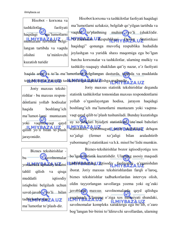 ilmiybaza.uz 
 
Hisobot korxona va tashkilotlar faoliyati haqidagi 
ma’lumotlarni uzluksiz, belgilab qo’yilgan tartibda va 
vaqtda 
to’plashning 
muhim 
yo’li 
(shakli)dir. 
“O’zbekiston 
Respublikasi 
Davlat 
Statistikasi 
haqidagi” qonunga muvofiq respublika hududida 
joylashgan va yuridik shaxs maqomiga ega bo’lgan 
barcha korxonalar va tashkilotlar, ularning mulkiy va 
tashkiliy-xuquqiy shaklidan qat’iy nazar, o’z faoliyati 
haqida aniq va to’la ma’lumotlarni belgilangan dasturda, tartibda va muddatda 
tegishli davlat statistika tashkilotlariga taqdim etishga majburdir.  
 
Joriy maxsus statistik tekshirishlar deganda 
statistik tashkilotlar tomonidan maxsus respondentlarni 
yollab o’rganilayotgan hodisa, jarayon haqidagi 
boshlang’ich ma’lumotlarni muntazam yoki vaqtma-
vaqt qayd qilib to’plash tushuniladi. Bunday kuzatishga 
uy xo’jaliklari byudjeti statistikasi, iste’mol baholari 
statistikasi, uyushmagan savdo statistikasi, dehqon 
xo’jaligi 
(fermer 
xo’jaligi 
bilan 
aralashtirib 
yubormang!) statistikasi va h.k. misol bo’lishi mumkin.  
 
Biznes-tekshirishlar bozor iqtisodiyotiga xos 
bo’lgan statistik kuzatishdir. Ularning asosiy maqsadi 
tadbirkorlarning iqtisodiy faoliyatini o’rganishdan 
iborat. Joriy maxsus tekshirishlardan farqli o’laroq, 
biznes tekshirishlar tadbarkorlardan intervyu olish, 
oldin tayyorlangan savollarga yozma yoki og’zaki 
javoblarni maxsus savolnomalarda qayd qilishga 
asoslanadi. Ularning o’ziga xos xususiyati shundaki, 
savolnomalar kompleks xarakterga ega bo’lib, o’zaro 
bog’langan bir-birini to’ldiruvchi savollardan, ularning 
Hisobot - korxona va 
tashkilotlar 
faoliyati 
haqidagi 
ma’lumotlarni 
muntazam ravishda belgi-
langan tartibda va vaqtda 
olishni 
ta’minlovchi 
kuzatish turidir 
Joriy maxsus tekshi-
rishlar - bu maxsus respon-
dentlarni yollab hodisalar 
haqida 
boshlang’ich 
ma’lumot-larni muntazam 
yoki 
vaqtma-vaqt 
qayd 
qilish yo’li bilan to’plash 
jarayonidir. 
Biznes tekshirishlar - 
bu 
savolnomalar 
yordamida iqtisodiy holatni 
tahlil 
qilish 
va 
qisqa 
muddatli 
iqtisodiy 
istiqbolni belgilash uchun 
savol-javob 
yo’li 
bilan 
tadbirkorlar-dan 
ma’lumotlar to’plash-dir. 
