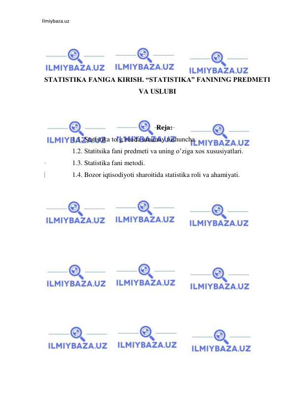 Ilmiybaza.uz 
 
 
 
 
 
STATISTIKA FANIGA KIRISH. “STATISTIKA” FANINING PREDMETI 
VA USLUBI 
 
 
Reja: 
1.1. Statistika to’g’risida umumiy tushuncha. 
1.2. Statitsika fani predmeti va uning o’ziga xos xususiyatlari. 
1.3. Statistika fani metodi. 
1.4. Bozor iqtisodiyoti sharoitida statistika roli va ahamiyati. 
 
 
 
 
 
 
 
 
 
 
 
 
 
 
 
 
 
