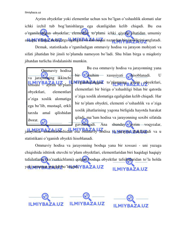 Ilmiybaza.uz 
 
 Ayrim obyektlar yoki elementlar uchun xos bo’lgan o’xshashlik alomati ular 
ichki izchil tub bog’lanishlarga ega ekanligidan kelib chiqadi. Bu esa 
o’rganilayotgan obyektlar, elementlar to’plami ichki qiyofa jihatidan umumiy 
asosga, sifatga, mohiyatga egaligini va shu nuqtai nazardan bir jinsliligini anglatadi. 
 Demak, statistikada o’rganiladigan ommaviy hodisa va jarayon mohiyati va 
sifati jihatidan bir jinsli to’plamda namoyon bo’ladi. Shu bilan birga u miqdoriy 
jihatdan turlicha ifodalanishi mumkin. 
  Bu esa ommaviy hodisa va jarayonning yana 
bir 
muhim 
xususiyati 
hisoblanadi. 
U 
o’rganilayotggan to’plamning ayrim obyektlari, 
elementlari bir biriga o’xshashligi bilan bir qatorda 
o’ziga xoslik alomatiga egaligidan kelib chiqadi. Har 
bir to’plam obyekti, elementi o’xshashlik va o’ziga 
xoslik jihatlarining yagona birligida hayotda harakat 
qiladi, ma’lum hodisa va jarayonning soxibi sifatida 
gavdalanadi. 
Ana 
shunday 
ayrim 
voqyealar, 
jarayonlar umumlashishidan esa ommaviy hodisa va jarayon shakllanadi va u 
statistikani o’rganish obyekti hisoblanadi. 
 Ommaviy hodisa va jarayonning boshqa yana bir xossasi - uni yuzaga 
chiqishida ishtirok etuvchi to’plam obyektlari, elementlaridan biri haqidagi haqiqiy 
tafsilotlarni (ko’rsatkichlarni) qolgan boshqa obyektlar tafsilotlaridan to’la holda 
yoki umuman aniqlab bo’lmaydi. 
     Ommaviy hodisa 
va jarayonning ikkinchi 
xossasi - ayrim to’plam 
obyektlari, 
elementlari 
o’ziga xoslik alomatiga 
ega bo’lib, mustaqil, erkli 
tarzda 
amal 
qilishidan 
iborat. 
