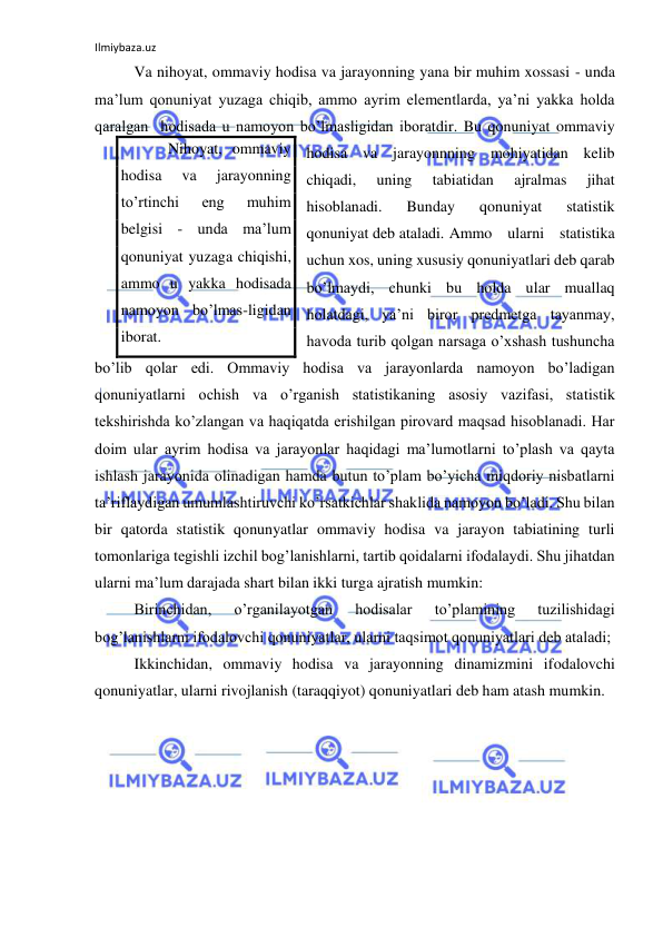 Ilmiybaza.uz 
 
 Va nihoyat, ommaviy hodisa va jarayonning yana bir muhim xossasi - unda 
ma’lum qonuniyat yuzaga chiqib, ammo ayrim elementlarda, ya’ni yakka holda 
qaralgan  hodisada u namoyon bo’lmasligidan iboratdir. Bu qonuniyat ommaviy 
hodisa va jarayonnning mohiyatidan kelib 
chiqadi, 
uning 
tabiatidan 
ajralmas 
jihat 
hisoblanadi. 
Bunday 
qonuniyat 
statistik 
qonuniyat deb ataladi.  Ammo ularni statistika 
uchun xos, uning xususiy qonuniyatlari deb qarab 
bo’lmaydi, chunki bu holda ular muallaq 
holatdagi, ya’ni biror predmetga tayanmay, 
havoda turib qolgan narsaga o’xshash tushuncha 
bo’lib qolar edi. Ommaviy hodisa va jarayonlarda namoyon bo’ladigan 
qonuniyatlarni ochish va o’rganish statistikaning asosiy vazifasi, statistik 
tekshirishda ko’zlangan va haqiqatda erishilgan pirovard maqsad hisoblanadi. Har 
doim ular ayrim hodisa va jarayonlar haqidagi ma’lumotlarni to’plash va qayta 
ishlash jarayonida olinadigan hamda butun to’plam bo’yicha miqdoriy nisbatlarni 
ta’riflaydigan umumlashtiruvchi ko’rsatkichlar shaklida namoyon bo’ladi. Shu bilan 
bir qatorda statistik qonunyatlar ommaviy hodisa va jarayon tabiatining turli 
tomonlariga tegishli izchil bog’lanishlarni, tartib qoidalarni ifodalaydi. Shu jihatdan 
ularni ma’lum darajada shart bilan ikki turga ajratish mumkin: 
 Birinchidan, 
o’rganilayotgan 
hodisalar 
to’plamining 
tuzilishidagi 
bog’lanishlarni ifodalovchi qonuniyatlar, ularni taqsimot qonuniyatlari deb ataladi; 
 Ikkinchidan, ommaviy hodisa va jarayonning dinamizmini ifodalovchi 
qonuniyatlar, ularni rivojlanish (taraqqiyot) qonuniyatlari deb ham atash mumkin. 
    Nihoyat, ommaviy 
hodisa 
va 
jarayonning 
to’rtinchi 
eng 
muhim 
belgisi - unda ma’lum 
qonuniyat yuzaga chiqishi, 
ammo u yakka hodisada 
namoyon bo’lmas-ligidan 
iborat. 
