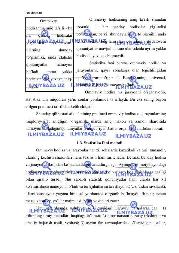 Ilmiybaza.uz 
 
 Ommaviy hodisaning aniq ta’rifi shundan 
iboratki, 
u 
har 
qanday 
hodisalar 
yig’indisi 
bo’lmasdan, balki  shundaylarining to’plamiki, unda 
ichki izchil bog’lanishlar va ularni ifodalovchi 
qonuniyatlar mavjud, ammo ular odatda ayrim yakka 
hodisada yuzaga chiqmaydi. 
 Statistika fani barcha ommaviy hodisa va 
jarayonlarni, qaysi sohalarga ular tegishliligidan 
qat’iy nazar, o’rganadi. Bunda uning universal, 
umumiylik jihati namoyon bo’ladi. 
Ommaviy hodisa va jarayonni o’rganayotib, 
statistika uni miqdoran ya’ni sonlar yordamida ta’riflaydi. Bu esa uning bayon 
etilgan predmeti ta’rifidan kelib chiqadi.  
 Shunday qilib, statistika fanining predmeti ommaviy hodisa va jarayonlarning 
miqdoriy-sifat aniqligini o’rganish, ularda aniq makon va zamon sharoitida 
namoyon bo’ladigan qonuniyatlarni miqdoriy nisbatlar orqali ifodalashdan iborat.               
 
1.3. Statistika fani metodi. 
 Ommaviy hodisa va jarayonlar har xil sohalarda kuzatiladi va turli tumandir, 
ularning kechish sharoitlari ham, tuzilishi ham turlichadir. Demak, bunday hodisa 
va jarayonlar ko’pdan ko’p shakllarga va turlarga ega. Ayniqsa, ijtimoiy hayotdagi 
hodisa va jarayonlar o’zining murakkabligi va ko’p o’zaro bog’lanishlarga egaligi 
bilan ajralib turadi. Shu sababli statistik qonuniyatlar ham ularda har xil 
ko’rinishlarda namoyon bo’ladi va turli jihatlarini ta’riflaydi. O’z-o’zidan ravshanki, 
ularni qandaydir yagona bir usul yordamida o’rganib bo’lmaydi. Buning uchun 
maxsus usullar, yo’llar majmuasi, bilim vositalari zarur.  
 Umuman olganda, uslubiyat so’zi quyidagi lug’aviy ma’nolarga ega:  1) 
bilimning ilmiy metodlari haqidagi ta’limot; 2) biror narsani nazariy tekshirish va 
amaliy bajarish usuli, vositasi; 3) ayrim fan tarmoqlarida qo’llanadigan usullar, 
     Ommaviy 
hodisaning aniq ta’rifi - bu 
har 
qanday 
hodisalar 
yig’in-disi 
bo’lmasdan, 
ularning 
shunday 
to’plamiki, unda statistik 
qonuniyatlar 
namoyon 
bo’ladi, 
ammo 
yakka 
hodisada ular yuzaga chiq-
maydi. 
