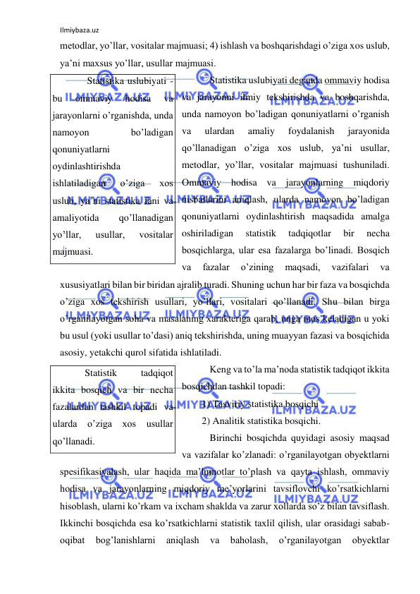 Ilmiybaza.uz 
 
metodlar, yo’llar, vositalar majmuasi; 4) ishlash va boshqarishdagi o’ziga xos uslub, 
ya’ni maxsus yo’llar, usullar majmuasi. 
 Statistika uslubiyati deganda ommaviy hodisa 
va jarayonni ilmiy tekshirishda va boshqarishda, 
unda namoyon bo’ladigan qonuniyatlarni o’rganish 
va 
ulardan 
amaliy 
foydalanish 
jarayonida 
qo’llanadigan o’ziga xos uslub, ya’ni usullar, 
metodlar, yo’llar, vositalar majmuasi tushuniladi. 
Ommaviy hodisa va jarayonlarning miqdoriy 
nisbatlarini aniqlash, ularda namoyon bo’ladigan 
qonuniyatlarni oydinlashtirish maqsadida amalga 
oshiriladigan 
statistik 
tadqiqotlar 
bir 
necha 
bosqichlarga, ular esa fazalarga bo’linadi. Bosqich 
va 
fazalar 
o’zining 
maqsadi, 
vazifalari 
va 
xususiyatlari bilan bir biridan ajralib turadi. Shuning uchun har bir faza va bosqichda 
o’ziga xos tekshirish usullari, yo’llari, vositalari qo’llanadi. Shu bilan birga 
o’rganilayotgan soha va masalaning xarakteriga qarab, unga mos keladigan u yoki 
bu usul (yoki usullar to’dasi) aniq tekshirishda, uning muayyan fazasi va bosqichida 
asosiy, yetakchi qurol sifatida ishlatiladi.  
 Keng va to’la ma’noda statistik tadqiqot ikkita 
bosqichdan tashkil topadi: 
1) Tasviriy statistika bosqichi 
2) Analitik statistika bosqichi. 
 Birinchi bosqichda quyidagi asosiy maqsad 
va vazifalar ko’zlanadi: o’rganilayotgan obyektlarni 
spesifikasiyalash, ular haqida ma’lumotlar to’plash va qayta ishlash, ommaviy 
hodisa va jarayonlarning miqdoriy me’yorlarini tavsiflovchi ko’rsatkichlarni 
hisoblash, ularni ko’rkam va ixcham shaklda va zarur xollarda so’z bilan tavsiflash. 
Ikkinchi bosqichda esa ko’rsatkichlarni statistik taxlil qilish, ular orasidagi sabab-
oqibat 
bog’lanishlarni 
aniqlash 
va 
baholash, 
o’rganilayotgan 
obyektlar 
      Statistika uslubiyati - 
bu 
ommaviy 
hodisa 
va 
jarayonlarni o’rganishda, unda 
namoyon 
bo’ladigan 
qonuniyatlarni 
oydinlashtirishda 
ishlatiladigan 
o’ziga 
xos 
uslub, ya’ni statistika fani va 
amaliyotida 
qo’llanadigan 
yo’llar, 
usullar, 
vositalar 
majmuasi. 
     Statistik 
tadqiqot 
ikkita bosqich va bir necha 
fazalardan tashkil topadi va 
ularda o’ziga xos usullar 
qo’llanadi.  
