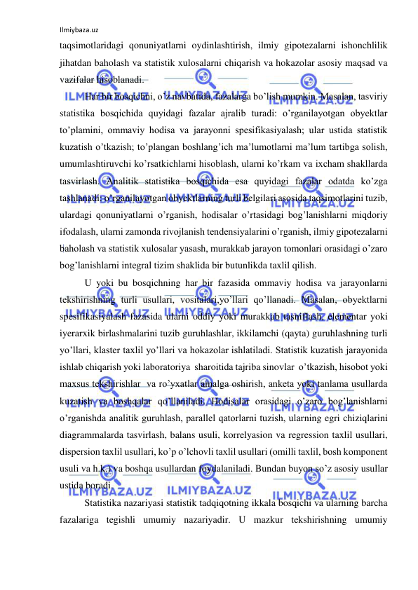 Ilmiybaza.uz 
 
taqsimotlaridagi qonuniyatlarni oydinlashtirish, ilmiy gipotezalarni ishonchlilik 
jihatdan baholash va statistik xulosalarni chiqarish va hokazolar asosiy maqsad va 
vazifalar hisoblanadi. 
 Har bir bosqichni, o’z navbatida, fazalarga bo’lish mumkin. Masalan, tasviriy 
statistika bosqichida quyidagi fazalar ajralib turadi: o’rganilayotgan obyektlar 
to’plamini, ommaviy hodisa va jarayonni spesifikasiyalash; ular ustida statistik 
kuzatish o’tkazish; to’plangan boshlang’ich ma’lumotlarni ma’lum tartibga solish, 
umumlashtiruvchi ko’rsatkichlarni hisoblash, ularni ko’rkam va ixcham shakllarda 
tasvirlash. Analitik statistika bosqichida esa quyidagi fazalar odatda ko’zga 
tashlanadi: o’rganilayotgan obyektlarning turli belgilari asosida taqsimotlarini tuzib, 
ulardagi qonuniyatlarni o’rganish, hodisalar o’rtasidagi bog’lanishlarni miqdoriy 
ifodalash, ularni zamonda rivojlanish tendensiyalarini o’rganish, ilmiy gipotezalarni 
baholash va statistik xulosalar yasash, murakkab jarayon tomonlari orasidagi o’zaro 
bog’lanishlarni integral tizim shaklida bir butunlikda taxlil qilish. 
 U yoki bu bosqichning har bir fazasida ommaviy hodisa va jarayonlarni 
tekshirishning turli usullari, vositalari,yo’llari qo’llanadi. Masalan, obyektlarni 
spesifikasiyalash fazasida ularni oddiy yoki murakkab tasniflash, elementar yoki 
iyerarxik birlashmalarini tuzib guruhlashlar, ikkilamchi (qayta) guruhlashning turli 
yo’llari, klaster taxlil yo’llari va hokazolar ishlatiladi. Statistik kuzatish jarayonida 
ishlab chiqarish yoki laboratoriya  sharoitida tajriba sinovlar  o’tkazish, hisobot yoki 
maxsus tekshirishlar  va ro’yxatlar amalga oshirish, anketa yoki tanlama usullarda 
kuzatish va boshqalar qo’llaniladi. Hodisalar orasidagi o’zaro bog’lanishlarni 
o’rganishda analitik guruhlash, parallel qatorlarni tuzish, ularning egri chiziqlarini 
diagrammalarda tasvirlash, balans usuli, korrelyasion va regression taxlil usullari, 
dispersion taxlil usullari, ko’p o’lchovli taxlil usullari (omilli taxlil, bosh komponent 
usuli va h.k.) va boshqa usullardan foydalaniladi. Bundan buyon so’z asosiy usullar 
ustida boradi.  
 Statistika nazariyasi statistik tadqiqotning ikkala bosqichi va ularning barcha 
fazalariga tegishli umumiy nazariyadir. U mazkur tekshirishning umumiy 
