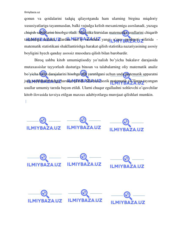 Ilmiybaza.uz 
 
qonun va qoidalarini tadqiq qilayotganda ham ularning birgina miqdoriy 
xususiyatlariga tayanmasdan, balki vujudga kelish mexanizmiga asoslanadi, yuzaga 
chiqish sabablarini hisobga oladi. Statistika kursidan matematika usullarini chiqarib 
tashlashga urinish, ulardan sun’iy ravishda yangi o’quv predmeti sifatida - 
matematik statistikani shakllantirishga harakat qilish statistika nazariyasining asosiy 
boyligini hyech qanday asossiz musodara qilish bilan barobardir.  
 Biroq ushbu kitob umumiqtisodiy yo’nalish bo’yicha bakalavr darajasida 
mutaxassislar tayyorlash dasturiga binoan va talabalarning oliy matematik analiz 
bo’yicha bilim darajalarini hisobga olib yaratilgani uchun unda matematik apparatni 
juda soddalashtirishga harakat qilindi. Shu bois nozik matematik yo’llarga tayangan 
usullar umumiy tarzda bayon etildi. Ularni chuqur egallashni xohlovchi o’quvchilar 
kitob ilovasida tavsiya etilgan maxsus adabiyotlarga murojaat qilishlari mumkin. 
