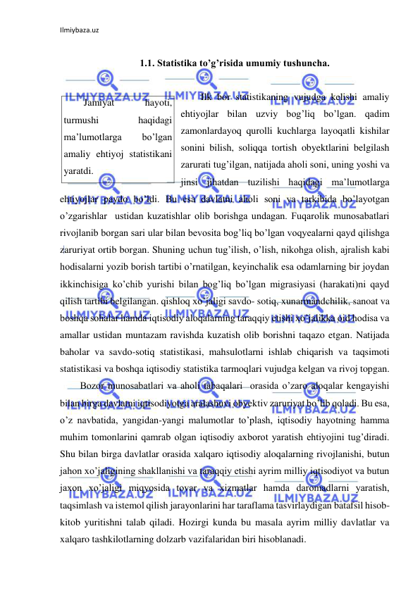 Ilmiybaza.uz 
 
 
1.1. Statistika to’g’risida umumiy tushuncha.  
 
Ilk bor statistikaning vujudga kelishi amaliy 
ehtiyojlar bilan uzviy bog’liq bo’lgan. qadim 
zamonlardayoq qurolli kuchlarga layoqatli kishilar 
sonini bilish, soliqqa tortish obyektlarini belgilash 
zarurati tug’ilgan, natijada aholi soni, uning yoshi va 
jinsi jihatdan tuzilishi haqidagi ma’lumotlarga 
ehtiyojlar paydo bo’ldi. Bu esa davlatni aholi soni va tarkibida bo’layotgan 
o’zgarishlar  ustidan kuzatishlar olib borishga undagan. Fuqarolik munosabatlari 
rivojlanib borgan sari ular bilan bevosita bog’liq bo’lgan voqyealarni qayd qilishga 
zaruriyat ortib borgan. Shuning uchun tug’ilish, o’lish, nikohga olish, ajralish kabi 
hodisalarni yozib borish tartibi o’rnatilgan, keyinchalik esa odamlarning bir joydan 
ikkinchisiga ko’chib yurishi bilan bog’liq bo’lgan migrasiyasi (harakati)ni qayd 
qilish tartibi belgilangan. qishloq xo’jaligi savdo- sotiq, xunarmandchilik, sanoat va 
boshqa sohalar hamda iqtisodiy aloqalarning taraqqiy etishi xo’jalikka oid hodisa va 
amallar ustidan muntazam ravishda kuzatish olib borishni taqazo etgan. Natijada 
baholar va savdo-sotiq statistikasi, mahsulotlarni ishlab chiqarish va taqsimoti 
statistikasi va boshqa iqtisodiy statistika tarmoqlari vujudga kelgan va rivoj topgan. 
Bozor munosabatlari va aholi tabaqalari  orasida o’zaro aloqalar kengayishi 
bilan birga davlatni iqtisodiyotga aralashuvi obyektiv zaruriyat bo’lib qoladi. Bu esa, 
o’z navbatida, yangidan-yangi malumotlar to’plash, iqtisodiy hayotning hamma 
muhim tomonlarini qamrab olgan iqtisodiy axborot yaratish ehtiyojini tug’diradi. 
Shu bilan birga davlatlar orasida xalqaro iqtisodiy aloqalarning rivojlanishi, butun 
jahon xo’jaligining shakllanishi va taraqqiy etishi ayrim milliy iqtisodiyot va butun 
jaxon xo’jaligi miqyosida tovar va xizmatlar hamda daromadlarni yaratish, 
taqsimlash va istemol qilish jarayonlarini har taraflama tasvirlaydigan batafsil hisob-
kitob yuritishni talab qiladi. Hozirgi kunda bu masala ayrim milliy davlatlar va 
xalqaro tashkilotlarning dolzarb vazifalaridan biri hisoblanadi. 
Jamiyat 
hayoti, 
turmushi 
haqidagi 
ma’lumotlarga 
bo’lgan 
amaliy ehtiyoj statistikani 
yaratdi. 
