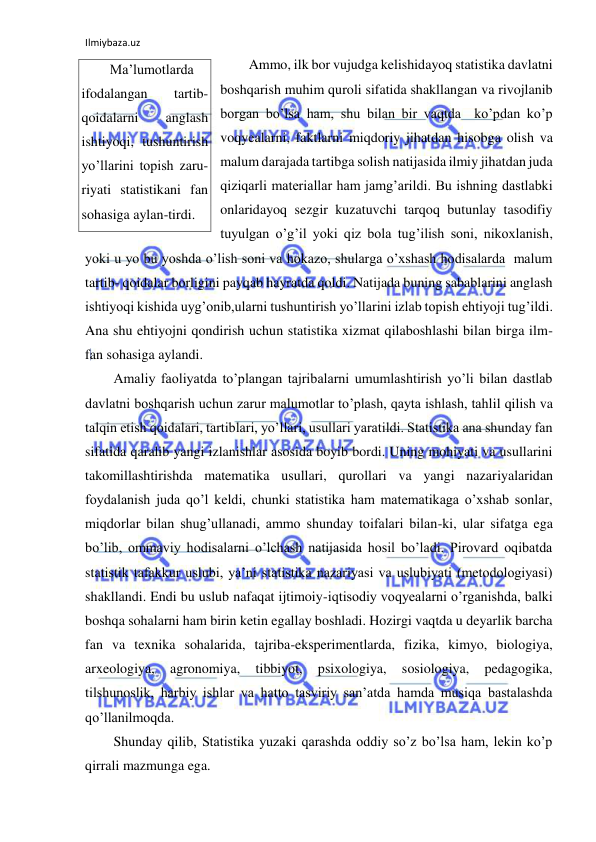 Ilmiybaza.uz 
 
Ammo, ilk bor vujudga kelishidayoq statistika davlatni 
boshqarish muhim quroli sifatida shakllangan va rivojlanib 
borgan bo’lsa ham, shu bilan bir vaqtda  ko’pdan ko’p 
voqyealarni, faktlarni miqdoriy jihatdan hisobga olish va 
malum darajada tartibga solish natijasida ilmiy jihatdan juda 
qiziqarli materiallar ham jamg’arildi. Bu ishning dastlabki 
onlaridayoq sezgir kuzatuvchi tarqoq butunlay tasodifiy 
tuyulgan o’g’il yoki qiz bola tug’ilish soni, nikoxlanish,  
yoki u yo bu yoshda o’lish soni va hokazo, shularga o’xshash hodisalarda  malum 
tartib- qoidalar borligini payqab hayratda qoldi. Natijada buning sabablarini anglash 
ishtiyoqi kishida uyg’onib,ularni tushuntirish yo’llarini izlab topish ehtiyoji tug’ildi. 
Ana shu ehtiyojni qondirish uchun statistika xizmat qilaboshlashi bilan birga ilm-
fan sohasiga aylandi. 
Amaliy faoliyatda to’plangan tajribalarni umumlashtirish yo’li bilan dastlab 
davlatni boshqarish uchun zarur malumotlar to’plash, qayta ishlash, tahlil qilish va 
talqin etish qoidalari, tartiblari, yo’llari, usullari yaratildi. Statistika ana shunday fan 
sifatida qaralib yangi izlanishlar asosida boyib bordi. Uning mohiyati va usullarini 
takomillashtirishda matematika usullari, qurollari va yangi nazariyalaridan 
foydalanish juda qo’l keldi, chunki statistika ham matematikaga o’xshab sonlar, 
miqdorlar bilan shug’ullanadi, ammo shunday toifalari bilan-ki, ular sifatga ega 
bo’lib, ommaviy hodisalarni o’lchash natijasida hosil bo’ladi. Pirovard oqibatda 
statistik tafakkur uslubi, ya’ni statistika nazariyasi va uslubiyati (metodologiyasi) 
shakllandi. Endi bu uslub nafaqat ijtimoiy-iqtisodiy voqyealarni o’rganishda, balki 
boshqa sohalarni ham birin ketin egallay boshladi. Hozirgi vaqtda u deyarlik barcha 
fan va texnika sohalarida, tajriba-eksperimentlarda, fizika, kimyo, biologiya, 
arxeologiya, 
agronomiya, 
tibbiyot, 
psixologiya, 
sosiologiya, 
pedagogika, 
tilshunoslik, harbiy ishlar va hatto tasviriy san’atda hamda musiqa bastalashda 
qo’llanilmoqda.  
Shunday qilib, Statistika yuzaki qarashda oddiy so’z bo’lsa ham, lekin ko’p 
qirrali mazmunga ega. 
Ma’lumotlarda 
ifodalangan 
tartib-
qoidalarni 
anglash 
ishtiyoqi, tushuntirish 
yo’llarini topish zaru-
riyati statistikani fan 
sohasiga aylan-tirdi. 
