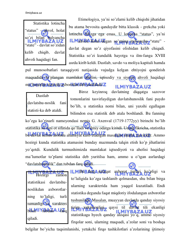 Ilmiybaza.uz 
 
 Etimologiya, ya’ni so’zlarni kelib chiqishi jihatidan 
bu atama bevosita qandaydir bitta klassik - grekcha yoki 
lotincha ildizga ega emas. U lotincha “status”, ya’ni 
 
ahvol, holat degan so’zning italyancha “state” - 
davlat degan so’z qiyofasini olishidan kelib chiqadi. 
Statistika so’zi kundalik hayotga va ilm-fanga XVIII 
asrda kirib keldi. Dastlab, savdo va moliya kapitali hamda 
pul munosobatlari taraqqiyoti natijasida vujudga kelgan ehtiyojni qondirish 
maqsadida to’plangan mamlakat aholisi, iqtisodiy va siyosiy ahvoli haqidagi 
ma’lumotlar statistik axborotlar deb yuritiladi.  
Biroz keyinroq davlatning diqqatga sazovor 
tomonlarini tasvirlaydigan davlatshunoslik fani paydo 
bo’lib, u statistika nomi bilan, uni yaxshi egallagan 
bilimdon esa statistik deb atala boshlandi. Bu fanning 
ko’zga ko’rinarli namoyondasi nemis G. Axenval (1719-1772yy) birinchi bo’lib 
statistika so’zini ot sifatida qo’lladi va ilmiy odatga kiritdi. Uning fikricha, statistika 
bu davlat uchun alohida ahamiyat kasb etadigan masalalar sharhi, tasviridir. Ammo 
hozirgi kunda statistika atamasini bunday mazmunda talqin etish ko’p jihatlarini 
yo’qotdi. Kundalik turmushimizda mamlakat iqtsodiyoti va aholisi haqidagi 
ma’lumotlar to’plami statistika deb yuritilsa ham, ammo u o’tgan asrlardagi 
“davlatshunoslik” dan tubdan farq qiladi.  
Bu farq nafaqat axborot turlari ko’pligi va 
to’laligida ko’zga tashlanib qolmasdan, shu bilan birga 
ularning xarakterida ham yaqqol kuzatiladi. Endi 
statistika deganda faqat miqdoriy ifodalangan axborotlar 
tushuniladi. Masalan, muayyan davlatda qanday siyosiy 
tizim xukmronligi, qaysi til davlat tili ekanligi 
statistikaga hyech qanday aloqasi yo’q, ammo siyosiy 
firqolar soni, ularning maqsadi, a’zolar soni va boshqa 
belgilar bo’yicha taqsimlanishi, yetakchi firqo tashkilotlari a’zolarining ijtimoiy 
Statistika lotincha 
“status” - ahvol, holat 
so’zi bilan italyancha 
“state” - davlat so’zidan 
kelib 
chiqib, 
davlat 
ahvoli haqidagi fan. 
Dastlab 
davlatshu-noslik 
fani 
statisti-ka deb ataldi. 
Hozirgi 
zamon 
statistikasi davlatshu-
noslikdan 
axborotlar-
ning 
to’laligi, 
turli 
tumanligi va xarakteri 
bilan 
tubdan 
farq 
qiladi. 
