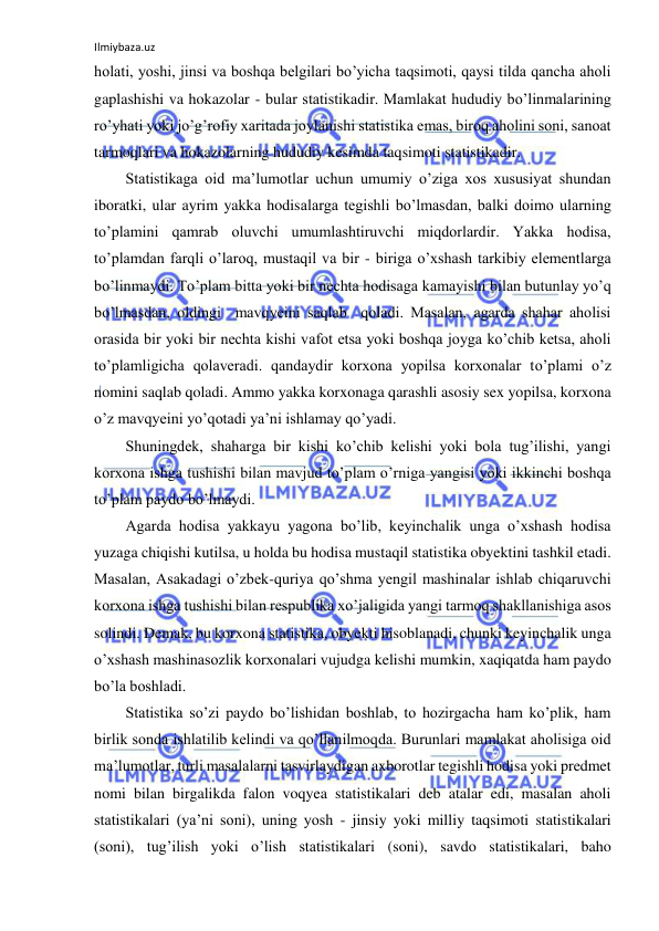 Ilmiybaza.uz 
 
holati, yoshi, jinsi va boshqa belgilari bo’yicha taqsimoti, qaysi tilda qancha aholi 
gaplashishi va hokazolar - bular statistikadir. Mamlakat hududiy bo’linmalarining 
ro’yhati yoki jo’g’rofiy xaritada joylanishi statistika emas, biroq aholini soni, sanoat 
tarmoqlari va hokazolarning hududiy kesimda taqsimoti statistikadir. 
Statistikaga oid ma’lumotlar uchun umumiy o’ziga xos xususiyat shundan 
iboratki, ular ayrim yakka hodisalarga tegishli bo’lmasdan, balki doimo ularning 
to’plamini qamrab oluvchi umumlashtiruvchi miqdorlardir. Yakka hodisa, 
to’plamdan farqli o’laroq, mustaqil va bir - biriga o’xshash tarkibiy elementlarga 
bo’linmaydi. To’plam bitta yoki bir nechta hodisaga kamayishi bilan butunlay yo’q 
bo’lmasdan, oldingi  mavqyeini saqlab  qoladi. Masalan, agarda shahar aholisi 
orasida bir yoki bir nechta kishi vafot etsa yoki boshqa joyga ko’chib ketsa, aholi 
to’plamligicha qolaveradi. qandaydir korxona yopilsa korxonalar to’plami o’z 
nomini saqlab qoladi. Ammo yakka korxonaga qarashli asosiy sex yopilsa, korxona 
o’z mavqyeini yo’qotadi ya’ni ishlamay qo’yadi.  
Shuningdek, shaharga bir kishi ko’chib kelishi yoki bola tug’ilishi, yangi 
korxona ishga tushishi bilan mavjud to’plam o’rniga yangisi yoki ikkinchi boshqa 
to’plam paydo bo’lmaydi.  
Agarda hodisa yakkayu yagona bo’lib, keyinchalik unga o’xshash hodisa 
yuzaga chiqishi kutilsa, u holda bu hodisa mustaqil statistika obyektini tashkil etadi. 
Masalan, Asakadagi o’zbek-quriya qo’shma yengil mashinalar ishlab chiqaruvchi 
korxona ishga tushishi bilan respublika xo’jaligida yangi tarmoq shakllanishiga asos 
solindi. Demak, bu korxona statistika, obyekti hisoblanadi, chunki keyinchalik unga 
o’xshash mashinasozlik korxonalari vujudga kelishi mumkin, xaqiqatda ham paydo 
bo’la boshladi.  
Statistika so’zi paydo bo’lishidan boshlab, to hozirgacha ham ko’plik, ham 
birlik sonda ishlatilib kelindi va qo’llanilmoqda. Burunlari mamlakat aholisiga oid 
ma’lumotlar, turli masalalarni tasvirlaydigan axborotlar tegishli hodisa yoki predmet 
nomi bilan birgalikda falon voqyea statistikalari deb atalar edi, masalan aholi 
statistikalari (ya’ni soni), uning yosh - jinsiy yoki milliy taqsimoti statistikalari 
(soni), tug’ilish yoki o’lish statistikalari (soni), savdo statistikalari, baho 
