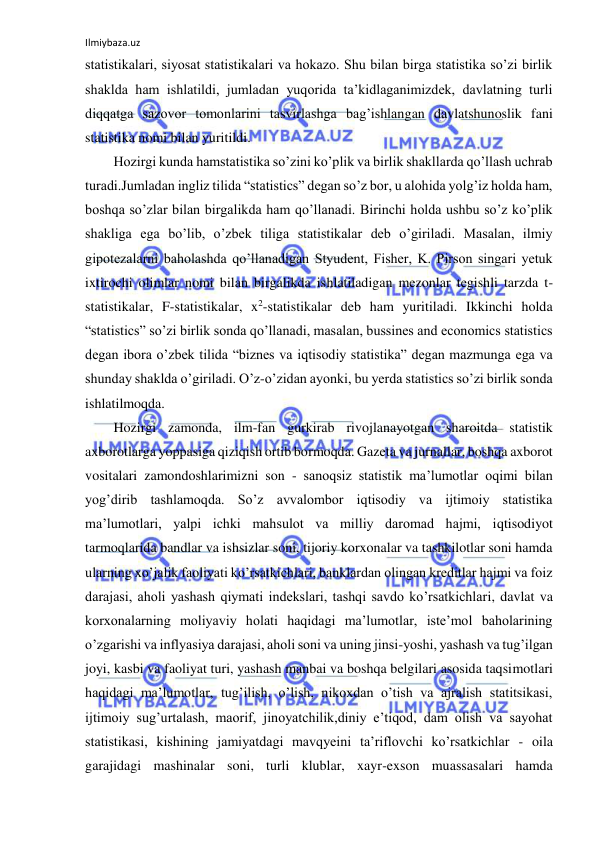 Ilmiybaza.uz 
 
statistikalari, siyosat statistikalari va hokazo. Shu bilan birga statistika so’zi birlik 
shaklda ham ishlatildi, jumladan yuqorida ta’kidlaganimizdek, davlatning turli 
diqqatga sazovor tomonlarini tasvirlashga bag’ishlangan davlatshunoslik fani 
statistika nomi bilan yuritildi. 
Hozirgi kunda hamstatistika so’zini ko’plik va birlik shakllarda qo’llash uchrab 
turadi.Jumladan ingliz tilida “statistics” degan so’z bor, u alohida yolg’iz holda ham, 
boshqa so’zlar bilan birgalikda ham qo’llanadi. Birinchi holda ushbu so’z ko’plik 
shakliga ega bo’lib, o’zbek tiliga statistikalar deb o’giriladi. Masalan, ilmiy 
gipotezalarni baholashda qo’llanadigan Styudent, Fisher, K. Pirson singari yetuk 
ixtirochi olimlar nomi bilan birgalikda ishlatiladigan mezonlar tegishli tarzda t-
statistikalar, F-statistikalar, x2-statistikalar deb ham yuritiladi. Ikkinchi holda 
“statistics” so’zi birlik sonda qo’llanadi, masalan, bussines and economics statistics 
degan ibora o’zbek tilida “biznes va iqtisodiy statistika” degan mazmunga ega va 
shunday shaklda o’giriladi. O’z-o’zidan ayonki, bu yerda statistics so’zi birlik sonda 
ishlatilmoqda. 
Hozirgi zamonda, ilm-fan gurkirab rivojlanayotgan sharoitda statistik 
axborotlarga yoppasiga qiziqish ortib bormoqda. Gazeta va jurnallar, boshqa axborot 
vositalari zamondoshlarimizni son - sanoqsiz statistik ma’lumotlar oqimi bilan 
yog’dirib tashlamoqda. So’z avvalombor iqtisodiy va ijtimoiy statistika 
ma’lumotlari, yalpi ichki mahsulot va milliy daromad hajmi, iqtisodiyot 
tarmoqlarida bandlar va ishsizlar soni, tijoriy korxonalar va tashkilotlar soni hamda 
ularning xo’jalik faoliyati ko’rsatkichlari, banklardan olingan kreditlar hajmi va foiz 
darajasi, aholi yashash qiymati indekslari, tashqi savdo ko’rsatkichlari, davlat va 
korxonalarning moliyaviy holati haqidagi ma’lumotlar, iste’mol baholarining 
o’zgarishi va inflyasiya darajasi, aholi soni va uning jinsi-yoshi, yashash va tug’ilgan 
joyi, kasbi va faoliyat turi, yashash manbai va boshqa belgilari asosida taqsimotlari 
haqidagi ma’lumotlar, tug’ilish, o’lish, nikoxdan o’tish va ajralish statitsikasi, 
ijtimoiy sug’urtalash, maorif, jinoyatchilik,diniy e’tiqod, dam olish va sayohat  
statistikasi, kishining jamiyatdagi mavqyeini ta’riflovchi ko’rsatkichlar - oila 
garajidagi mashinalar soni, turli klublar, xayr-exson muassasalari hamda 
