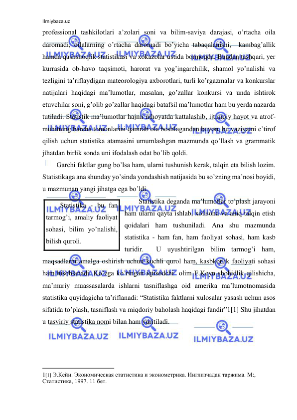 Ilmiybaza.uz 
 
professional tashkilotlari a’zolari soni va bilim-saviya darajasi, o’rtacha oila 
daromadi, oilalarning o’rtacha daromadi bo’yicha tabaqalanishi,  kambag’allik 
hamda qashshoqlik statistikasi va xokazolar ustida bormoqda. Bundan tashqari, yer 
kurrasida ob-havo taqsimoti, harorat va yog’ingarchilik, shamol yo’nalishi va 
tezligini ta’riflaydigan mateorologiya axborotlari, turli ko’rgazmalar va konkurslar 
natijalari haqidagi ma’lumotlar, masalan, go’zallar konkursi va unda ishtirok 
etuvchilar soni, g’olib go’zallar haqidagi batafsil ma’lumotlar ham bu yerda nazarda 
tutiladi. Statistik ma’lumotlar hajmi nihoyatda kattalashib, ijtimoiy hayot va atrof-
muhitning barcha tomonlarini qamrab ola boshlagandan buyon, bu vaziyatni e’tirof 
qilish uchun statistika atamasini umumlashgan mazmunda qo’llash va grammatik 
jihatdan birlik sonda uni ifodalash odat bo’lib qoldi. 
Garchi faktlar gung bo’lsa ham, ularni tushunish kerak, talqin eta bilish lozim. 
Statistikaga ana shunday yo’sinda yondashish natijasida bu so’zning ma’nosi boyidi, 
u mazmunan yangi jihatga ega bo’ldi.  
Statistika deganda ma’lumotlar to’plash jarayoni 
ham ularni qayta ishlab, xolisona va aniq talqin etish 
qoidalari ham tushuniladi. Ana shu mazmunda 
statistika - ham fan, ham faoliyat sohasi, ham kasb 
turidir.  U uyushtirilgan bilim tarmog’i ham, 
maqsadlarni amalga oshirish uchun kuchli qurol ham, kasbkorlik faoliyati sohasi 
ham hisoblanadi. Ko’zga ko’ringan iqtisodchi  olim E.Keyn shohidlik qilishicha, 
ma’muriy muassasalarda ishlarni tasniflashga oid amerika ma’lumotnomasida 
statistika quyidagicha ta’riflanadi: “Statistika faktlarni xulosalar yasash uchun asos 
sifatida to’plash, tasniflash va miqdoriy baholash haqidagi fandir”1[1] Shu jihatdan 
u tasviriy statistika nomi bilan ham yuritiladi. 
                                                           
1[1] Э.Кейн. Экономическая статистика и эконометрика. Инглизчадан таржима. М:, 
Статистика, 1997. 11 бет. 
Statistika - bu fan 
tarmog’i, amaliy faoliyat 
sohasi, bilim yo’nalishi, 
bilish quroli. 
