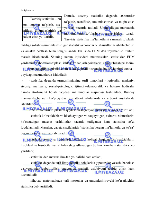 Ilmiybaza.uz 
 
Demak, tasviriy statistika deganda axborotlar 
to’plash, tasniflash, umumlashtirish va talqin etish 
yo’llari nazarda tutiladi. Uning diqqat markazida 
ma’lumotlarni to’plash va qayta ishlash turadi. 
Tasviriy statistika ma’lumotlarni samarali to’plash, 
tartibga solish va umumlashtirilgan statistik axborotlar olish usullarini ishlab chiqish 
va amalda qo’llash bilan shug’ullanadi. Bu ishda EHM dan foydalanish muhim 
masala hisoblanadi. Shuning uchun iqtisodchi mutaxasislar, statistiklar EHM 
yordamida axborotlar to’plash, ishlash va saqlash qoidalarini chuqur bilishlari lozim. 
Shunday qilib, statistika atamasi ko’p qirrali tushuncha bo’lib, hozirgi kunda u 
quyidagi mazmunlarda ishlatiladi: 
 -statistika deganda turmushimizning turli tomonlari - iqtisodiy, madaniy, 
siyosiy, ma’naviy, sosial-psixologik, ijtimoiy-demografik va hokazo hodisalar 
hamda atrof-muhit holati haqidagi ma’lumotlar majmuasi tushuniladi. Bunday 
mazmunda bu so’z ko’proq davriy matbuot sahifalarida va axborot vositalarida 
ishlatiladi; 
 -ma’lumotlarni to’plash va qayta ishlash jarayoni ham statistika deb yuritiladi; 
 -statistik ko’rsatkichlarni hisoblaydigan va saqlaydigan, axborot  xizmatlarini 
ko’rsatadigan maxsus tashkilotlar nazarda tutilganda ham statistika so’zi 
foydalaniladi. Masalan, gazeta saxifalarida “statistika bergan ma’lumotlarga ko’ra” 
degan ibora tez-tez uchrab turadi; 
 -yirik korxona va idoralarda xo’jalik faoliyat haqidagi ko’rsatkichlarni 
hisoblash va hisobotlar tuzish bilan shug’ullanadigan bo’lim nomi ham statistika deb 
yuritiladi; 
 -statistika deb maxsus ilm-fan yo’nalishi ham ataladi; 
 -statistika deganda turli ilmiy-texnika sohalarida gipotezalar yasash, baholash 
va yechimlar qabul qilish jarayonida statistik uslubiyatni tadbiq qilish ham 
tushuniladi; 
 -nihoyat, matematikada turli mezonlar va umumlashtiruvchi ko’rsatkichlar 
statistika deb yuritiladi. 
Tasviriy statistika - bu 
ma’lumotlar to’plash, tas-
niflash, umumlashtirish va 
talqin etish yo’llaridir. 
