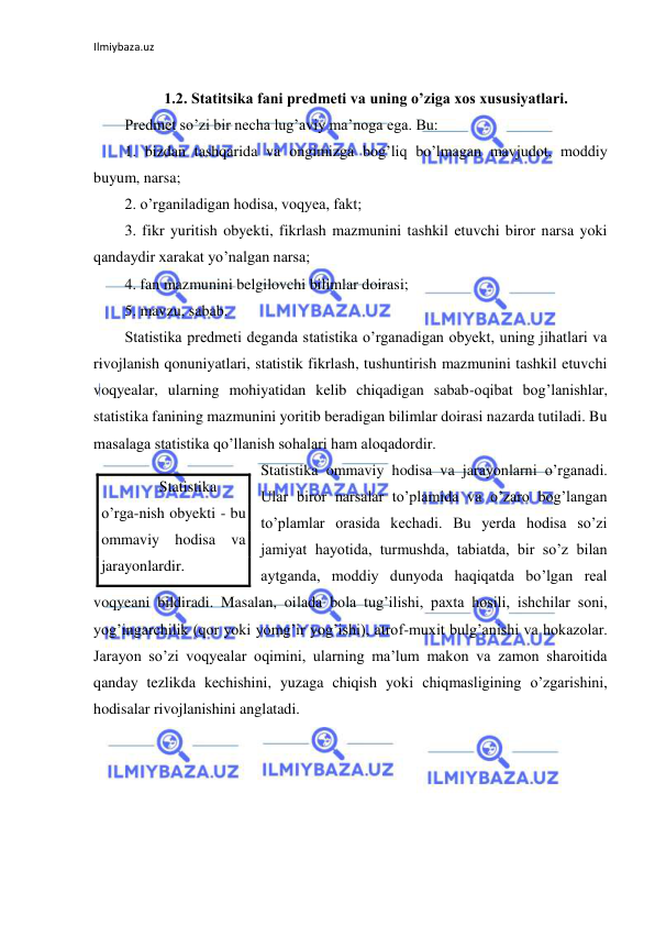 Ilmiybaza.uz 
 
 
1.2. Statitsika fani predmeti va uning o’ziga xos xususiyatlari. 
Predmet so’zi bir necha lug’aviy ma’noga ega. Bu: 
1. bizdan tashqarida va ongimizga bog’liq bo’lmagan mavjudot, moddiy 
buyum, narsa; 
2. o’rganiladigan hodisa, voqyea, fakt; 
3. fikr yuritish obyekti, fikrlash mazmunini tashkil etuvchi biror narsa yoki 
qandaydir xarakat yo’nalgan narsa; 
4. fan mazmunini belgilovchi bilimlar doirasi; 
5. mavzu, sabab. 
Statistika predmeti deganda statistika o’rganadigan obyekt, uning jihatlari va 
rivojlanish qonuniyatlari, statistik fikrlash, tushuntirish mazmunini tashkil etuvchi 
voqyealar, ularning mohiyatidan kelib chiqadigan sabab-oqibat bog’lanishlar, 
statistika fanining mazmunini yoritib beradigan bilimlar doirasi nazarda tutiladi. Bu 
masalaga statistika qo’llanish sohalari ham aloqadordir. 
Statistika ommaviy hodisa va jarayonlarni o’rganadi. 
Ular biror narsalar to’plamida va o’zaro bog’langan 
to’plamlar orasida kechadi. Bu yerda hodisa so’zi 
jamiyat hayotida, turmushda, tabiatda, bir so’z bilan 
aytganda, moddiy dunyoda haqiqatda bo’lgan real 
voqyeani bildiradi. Masalan, oilada bola tug’ilishi, paxta hosili, ishchilar soni, 
yog’ingarchilik (qor yoki yomg’ir yog’ishi), atrof-muxit bulg’anishi va hokazolar. 
Jarayon so’zi voqyealar oqimini, ularning ma’lum makon va zamon sharoitida 
qanday tezlikda kechishini, yuzaga chiqish yoki chiqmasligining o’zgarishini, 
hodisalar rivojlanishini anglatadi. 
 
       Statistika 
o’rga-nish obyekti - bu 
ommaviy hodisa va 
jarayonlardir. 
