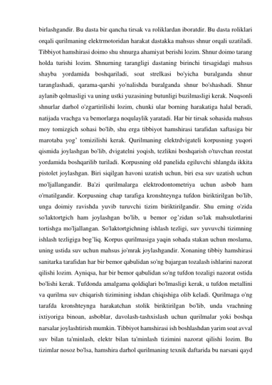 birlashgandir. Bu dasta bir qancha tirsak va roliklardan iboratdir. Bu dasta roliklari 
orqali qurilmaning elektrmotoridan harakat dastakka mahsus shnur orqali uzatiladi. 
Tibbiyot hamshirasi doimo shu shnurga ahamiyat berishi lozim. Shnur doimo tarang 
holda turishi lozim. Shnurning tarangligi dastaning birinchi tirsagidagi mahsus 
shayba yordamida boshqariladi, soat strelkasi bo'yicha buralganda shnur 
taranglashadi, qarama-qarshi yo'nalishda buralganda shnur bo'shashadi. Shnur 
aylanib qolmasligi va uning ustki yuzasining butunligi buzilmasligi kerak. Nuqsonli 
shnurlar darhol o'zgartirilishi lozim, chunki ular borning harakatiga halal beradi, 
natijada vrachga va bemorlarga noqulaylik yaratadi. Har bir tirsak sohasida mahsus 
moy tomizgich sohasi bo'lib, shu erga tibbiyot hamshirasi tarafidan xaftasiga bir 
marotaba yog’ tomizilishi kerak. Qurilmaning elektrdvigateli korpusning yuqori 
qismida joylashgan bo'lib, dvigatelni yoqish, tezlikni boshqarish o'tuvchan reostat 
yordamida boshqarilib turiladi. Korpusning old panelida egiluvchi shlangda ikkita 
pistolet joylashgan. Biri siqilgan havoni uzatish uchun, biri esa suv uzatish uchun 
mo'ljallangandir. Ba'zi qurilmalarga elektrodontometriya uchun asbob ham 
o'rnatilgandir. Korpusning chap tarafiga kronshteynga tufdon biriktirilgan bo'lib, 
unga doimiy ravishda yuvib turuvchi tizim biriktirilgandir. Shu erning o'zida 
so'laktortgich ham joylashgan bo'lib, u bemor og’zidan so'lak mahsulotlarini 
tortishga mo'ljallangan. So'laktortgichning ishlash tezligi, suv yuvuvchi tizimning 
ishlash tezligiga bog’liq. Korpus qurilmasiga yaqin sohada stakan uchun moslama, 
uning ustida suv uchun mahsus jo'mrak joylashgandir. Xonaning tibbiy hamshirasi 
sanitarka tarafidan har bir bemor qabulidan so'ng bajargan tozalash ishlarini nazorat 
qilishi lozim. Ayniqsa, har bir bemor qabulidan so'ng tufdon tozaligi nazorat ostida 
bo'lishi kerak. Tufdonda amalgama qoldiqlari bo'lmasligi kerak, u tufdon metallini 
va qurilma suv chiqarish tizimining ishdan chiqishiga olib keladi. Qurilmaga o'ng 
tarafda kronshteynga harakatchan stolik biriktirilgan bo'lib, unda vrachning 
ixtiyoriga binoan, asboblar, davolash-tashxislash uchun qurilmalar yoki boshqa 
narsalar joylashtirish mumkin. Tibbiyot hamshirasi ish boshlashdan yarim soat avval 
suv bilan ta'minlash, elektr bilan ta'minlash tizimini nazorat qilishi lozim. Bu 
tizimlar nosoz bo'lsa, hamshira darhol qurilmaning texnik daftarida bu narsani qayd 
