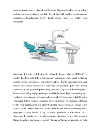 etishi va kerakli mutaxassisni chaqirishi kerak. Dastadan harakat barcha mahsus 
qurilma-dastaklar yordamida uzatiladi. To'g’ri, burchakli, turbina va mikromotorli 
dastaklardan foydalaniladi. To'g’ri dastak asosan yuqori jag’ tishlari bilan 
ishlaganda,
 
 
Stomatologik kreslo tuzilishini ko'rib chiqaylik. Buning misolida KSEM-03 ni 
olaylik. Kresloni ko'tarilishi elektroyuritgich yordamida, ikkita pedal yordamida 
amalga oshadi (biriko'tarish, biri-tushirish uchun). Kreslo suyanchig’ining orqa 
tarafida suyanchiqni tushirish va ko'tarishga mo'ljallangan qismi bor. Boshqa 
kreslolarda esa bu qurilma suyanchiqning yon tarafida joylashadi. Kresloning holati 
bemor va vrachning bo'yiga moslangan holda boshqariladi. Bunda bemorning og’zi 
vrachning pastga tushgan holatdagi qo'lning tirsak bo'g’imiga to'g’ri kelishi lozim. 
Yuqori jag’ tishlari sohasida ishlaganda kreslo suyanchig’i bir oz orqaga tashlangan 
bo'lib, bosh tagidagi suyanchiq bemor boshining ensa do'mboqlari sohasiga to'g’ri 
kelishi lozim. Tibbiy hamshira doimo esda tutishi lozim: kresloning holati 
o'zgargandan so'ng barcha richag va vintlar yaxshilab mahkamlanishi kerak. 
Stomatologik xonada chet elda chiqarilayotgan kreslolar ham bo'lishi mumkin. 
Bunda hamshira shu kresloga tegishli "texnik qo'llanma va ishlatish bo'yicha 
