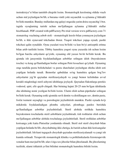 instruktsiya"si bilan tanishib chiqishi lozim. Stomatologik kresloning oldida vrach 
uchun stul joylashgan bo'lib, u burama-vintli yoki suyanchik va aylanma g’ildirakli 
bo'lishi mumkin. Bunday stullardan eng qulayi orqasida yarim doira suyanchig’i bor, 
tagida oyoqlarning turishi uchun mo'ljallangan aylanma g’ildirakli stullar 
hisoblanadi. PDF created with pdfFactory Pro trial version www.pdffactory.com 71 
stomatolog vrachning asbob stoli - stomatologik kreslo bilan yonmayon joylashgan 
bo'lib, u ikki oynavand tokchadan iborat. Yuqori tokchasi yupqa oynali, pastki 
tokchasi qalin oynalidir. Oyna yuzalari toza bo'lishi va kun bo'yi antiseptik eritma 
bilan artib turilishi lozim. Tibbiy hamshira yuqori oyna yuzasida ish uchun lozim 
bo'lgan barcha ashyolarni qo'yishi, oynaning old yuzasi bo'sh bo'lishi kerak. Bu 
qismda ish jarayonida foydalaniladigan asboblar solingan idish (buyraksimon 
toscha) va keng qo'llaniladigan borlar solingan Petri kosachasi qo'yiladi. Oynaning 
orqa tarafida paxta bolishchalari va paxta sharchalari joylashgan shisha idish usti 
yopilgan holatda turadi. Bemorlar qabulidan so'ng hamshira qolgan bog’lov 
ashyolarini yig’ib qaytadan sterilizasiyalaydi va yangi bemor kelishidan avval 
kerakli miqdordagi steril ashyoni idishlarga joylaydi. Qaytadan flakonlarga perekis 
vodorod, spirt, efir quyib chiqadi. Har birining hajmi 20-25 mm bo'lgan idishlarda 
shu idishning nomi yozilgan bo'lishi lozim. Ularni olish uchun pipetkalar solingan 
bo'lishi kerak. Oynaning ustki qismida suvli dentin va distillangan suv, dentin pasta, 
fosfat tsement suyuqligi va poroshogini joylashtirish mumkin. Pastki oynada ko'p 
mikdorda foydalaniladigan plomba ashyolari, plombaga pardoz berishda 
qo'llaniladigan 
asboblar 
joylashtiriladi. 
Steril 
alohida 
stolikda 
hamshira 
buyraksimon toschalarda steril asboblarni joylashtiradi, tish toshlarini olish uchun 
mo'ljallangan asboblar alohida toschalarga joylashtiriladi. Steril stolikdan asboblar 
korisanga yoki katta Pintsetlar yordamida olinadi. Steril stol steril choyshab bilan 
yopilgan holatda bo'lib, choyshabning ikki chetiga, ko'tarish uchun ikki korisangalar 
joylashtiriladi. Ish kuni tugagach choyshab qaytadan sterilizasiyalanadi va yangi ish 
kunida solinadi. Terapevtik stomatologik klinika va poliklinikalarda fizioterapevtik 
xonalar ham mavjud bo'lib, ular o'ziga xos jihozlar bilan jihozlanadi. Bu jihozlarning 
tuzilishi, ularni ishlatish yo'lini bilishni stomatologik hamshira bilishi lozim. 
