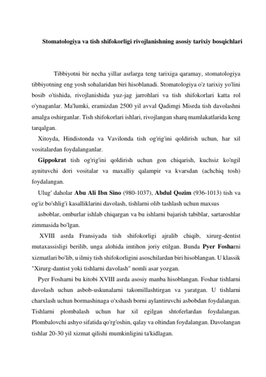  
 
Stomatologiya va tish shifokorligi rivojlanishning asosiy tarixiy bosqichlari 
 
 
 
Tibbiyotni bir necha yillar asrlarga teng tarixiga qaramay, stomatologiya 
tibbiyotning eng yosh sohalaridan biri hisoblanadi. Stomatologiya o'z tarixiy yo'lini 
bosib o'tishida, rivojlanishida yuz-jag jarrohlari va tish shifokorlari katta rol 
o'ynaganlar. Ma'lumki, eramizdan 2500 yil avval Qadimgi Misrda tish davolashni 
amalga oshirganlar. Tish shifokorlari ishlari, rivojlangan sharq mamlakatlarida keng 
tarqalgan. 
Xitoyda, Hindistonda va Vavilonda tish og'rig'ini qoldirish uchun, har xil 
vositalardan foydalanganlar.  
Gippokrat tish og'rig'ini qoldirish uchun gon chiqarish, kuchsiz ko'ngil 
aynituvchi dori vositalar va maxalliy qalampir va kvarsdan (achchiq tosh) 
foydalangan.  
Ulug' daholar Abu Ali Ibn Sino (980-1037), Abdul Qozim (936-1013) tish va 
og'iz bo'shlig'i kasalliklarini davolash, tishlarni olib tashlash uchun maxsus 
asboblar, omburlar ishlab chiqargan va bu ishlarni bajarish tabiblar, sartaroshlar 
zimmasida bo'lgan. 
 XVIII asrda Fransiyada tish shifokorligi ajralib chiqib, xirurg-dentist 
mutaxassisligi berilib, unga alohida imtihon joriy etilgan. Bunda Pyer Fosharni 
xizmatlari bo'lib, u ilmiy tish shifokorligini asoschilardan biri hisoblangan. U klassik 
"Xirurg-dantist yoki tishlarni davolash" nomli asar yozgan. 
Pyer Fosharni bu kitobi XVIII asrda asosiy manba hisoblangan. Foshar tishlarni 
davolash uchun asbob-uskunalarni takomillashtirgan va yaratgan. U tishlarni 
charxlash uchun bormashinaga o'xshash borni aylantiruvchi asbobdan foydalangan. 
Tishlarni plombalash uchun har xil egilgan shtoferlardan foydalangan. 
Plombalovchi ashyo sifatida qo'rg'oshin, qalay va oltindan foydalangan. Davolangan 
tishlar 20-30 yil xizmat qilishi mumkinligini ta'kidlagan. 
