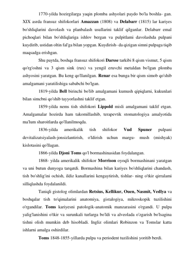  
1770-yilda hozirgilarga yaqin plomba ashyolari paydo bo'la boshla- gan. 
XIX asrda fransuz shifokorlari Amazzan (1808) va Delabarr (1815) lar kariyes 
bo'shliqlarini davolash va planbalash usullarini taklif qilganlar. Delabarr emal 
pichoqlari bilan bo'shliqlariga ishlov bergan va pulpitlami davolashda pulpani 
kuydirib, ustidan oltin fal'ga bilan yopgan. Kuydirish- da qizigan simni pulpaga tiqib 
maqsadga erishgan.  
 
Shu paytda, boshqa fransuz shifokori Darsse tarkibi 8 qism vismut, 5 qism 
qo'rg'oshni va 3 qism sink (rux) va yengil eruvchi metaldan bo'lgan plomba 
ashyosini yaratgan. Bu keng qo'llanilgan. Renar esa bunga bir qism simob qo'shib 
amalgamani yaratilishiga sababchi bo'lgan. 
 
1819-yilda Bell birinchi bo'lib amalgamani kumush qipiqlarni, kukunlari 
bilan simcbni qo'shib tayyorlashni taklif etgan.  
 
1859-yilda nems tish shifokori Lippold misli amalgamani taklif etgan. 
Amalgamalar hozirda ham takomillashib, terapevtik stomatologiya amalyotida 
ma'lum sharoitlarda qo'llanilmoqda.  
 
1836-yilda 
amerikalik 
tish 
shifokor 
Vud 
Spuner 
pulpani 
devitalizatsiyalash-jonsizlantirish, o'ldirish uchun margu- mush (mishyak) 
kislotasini qo'llagan. 
 
1866-yilda Djoni Toms qo'l bormashinasidan foydalangan.  
 
1868- yilda amerikalik shifokor Morrison oyoqli bormashinani yaratgan 
va uni butun dunyoga tarqatdi. Bormashina bilan kariyes bo'shliqlarini chandash, 
tish bo'shlig'ini ochish, ildiz kanallarini kengaytirish, tishlar- ning o'tkir qirralami 
silliqlashda foydalanildi. 
 
Taniqli gistolog olimlardan Retsius, Kellikur, Ouen, Nasmit, Vedlya va 
boshqalar tish to'qimalarini anatomiya, gistalogiya, mikroskopik tuzilishini 
o'rgandilar. Toms kariyesni patologik-anatomik manzarasini o'rgandi. U pulpa 
yalig'lanishini o'tkir va surunkali turlarga bo'ldi va alveolada o'zgarish bo'lsagina 
tishni olish mumkin deb hisobladi. Ingliz olimlari Robinzon va Tomslar katta 
ishlarni amalga oshirdilar.  
 
Toms 1848-1855-yillarda pulpa va periodent tuzilishini yoritib berdi. 
 
