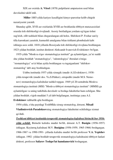  
XIX asr oxirida A. Vitsel (1878) pulpitlarni amputasion usul bilan 
davolashni taklif etdi. 
 
 Miller 1885-yilda kariyes kasalligini kimyo-parozitar kelib chiqish 
nazariyasini yaratdi.  
Shunday qilib, XVII asr oxirlarida XVIII asr boshlarida tibbiyot mutaxassislari 
orasida tish shifokorligi rivojlandi. Asosiy beriladigan yordam og'rigan tishni 
sug'irish, olib tashlash bilan chegaralangan edi holos. Shifokori P. Foshar sun'iy 
tilla karonkani yaratish, kumushli amalgama bilan tishlarni plombalash kabi 
ishlarga asos soldi. 1810-yillarda Rossiyada tish shifokorligi rivojlana boshlangan. 
1923-yildan boshlab, institut direktori Aleksandr Ivanovich Evdokimov bo'lgan. 
1935-yilda "Moskva o'quv stomatologiya instituti" ga aylantirilgan, yaʼni xuddi 
shu yildan boshlab "stomatologiya", "odontologiya" iboralari o'rniga 
"stomatologiya" so'zi bilan aytila boshlangan va tugatganlami "shifokor-
stomatolog" deb atay boshlashgan. 
 
Ushbu institutda 1937-yilda xirurgik (mudir A.I.Evdokinov), 1938- 
yilda terapevtik (mudir dos. Ya.S.Pekker), ortopedik (mudir M.S. Nemo- 
nov) stomatologiya kafedralar tashkil topgan. 1949 yil 20-sentabrda Moskva 
stomatologiya instituti (MSI) "Moskva tibbiyot stomatologiya instituti" (MMSI) ga 
aylantirilgan va uning tarkibida davolash va boshqa fakultetlar ham ochilgan. Shu 
yildan boshlab, o'qish muddati 5 yil deb belgilangan, institutga yana A.I. 
Evdokimov rahbarlik qila boshlagan. 
1954-yilda, o'sha paytdagi ToshMIda xirurg-stomatolog, dotsent, Mixail 
Vladimirovich Paradoksovning stomatologiya fakultetini ochilishiga xizmat 
qo'shdi. 
Toshkent tibbiyot institutida terapevtik stomatologiya kafedrasi birinchi bor 1956-
yilda ochildi. Birinchi kafedra mudiri bo'lib, dotsent A.T. Busigin (1956-1957) 
ishlagan. Keyinroq kafedrani M.V. Busigina (1956-1959, 1965-1966) boshqargan. 
1966-1967 va 1990-1991- yillarda kafedra mudiri bo'lib professor V.A. Yepishev 
ishlagan. 1992- yildan boshlab terapevtik stomatologiya kafedrasini tibbiyot fanlari 
doktori, professor Safarov Toshpo'lat hamdamovich boshqargan. 
