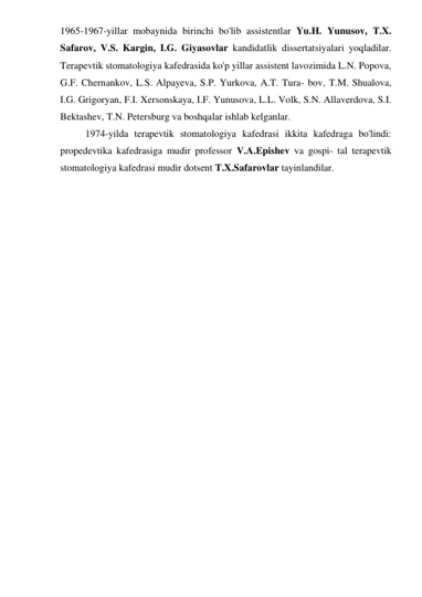 1965-1967-yillar mobaynida birinchi bo'lib assistentlar Yu.H. Yunusov, T.X. 
Safarov, V.S. Kargin, I.G. Giyasovlar kandidatlik dissertatsiyalari yoqladilar. 
Terapevtik stomatologiya kafedrasida ko'p yillar assistent lavozimida L.N. Popova, 
G.F. Chernankov, L.S. Alpayeva, S.P. Yurkova, A.T. Tura- bov, T.M. Shualova, 
I.G. Grigoryan, F.I. Xersonskaya, I.F. Yunusova, L.L. Volk, S.N. Allaverdova, S.I. 
Bektashev, T.N. Petersburg va boshqalar ishlab kelganlar. 
 
1974-yilda terapevtik stomatologiya kafedrasi ikkita kafedraga bo'lindi: 
propedevtika kafedrasiga mudir professor V.A.Epishev va gospi- tal terapevtik 
stomatologiya kafedrasi mudir dotsent T.X.Safarovlar tayinlandilar. 
 
 
