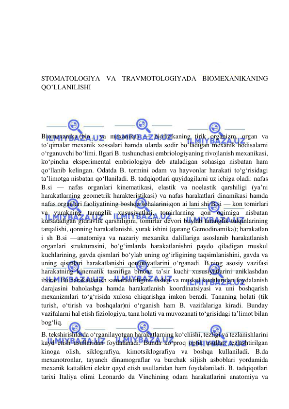  
 
 
 
 
 
STOMATOLOGIYA VA TRAVMOTOLOGIYADA BIOMEXANIKANING 
QO’LLANILISHI 
 
 
 
Biomexanika (bio... va mexanika) — biofizikaning tirik organizm, organ va 
toʻqimalar mexanik xossalari hamda ularda sodir boʻladigan mexanik hodisalarni 
oʻrganuvchi boʻlimi. Ilgari B. tushunchasi embriologiyaning rivojlanish mexanikasi, 
koʻpincha eksperimental embriologiya deb ataladigan sohasiga nisbatan ham 
qoʻllanib kelingan. Odatda B. termini odam va hayvonlar harakati toʻgʻrisidagi 
taʼlimotga nisbatan qoʻllaniladi. B. tadqiqotlari quyidagilarni uz ichiga oladi: nafas 
B.si — nafas organlari kinematikasi, elastik va noelastik qarshiligi (yaʼni 
harakatlarning geometrik harakteristikasi) va nafas harakatlari dinamikasi hamda 
nafas organlari faoliyatining boshqa sohalarini;qon ai lani shi B.si — kon tomirlari 
va yurakning taranglik xususiyatlari, tomirlarning qon oqimiga nisbatan 
kursatadigan gidravlik qarshiligini, tomirlar devori buylab taranglik tulqinlarining 
tarqalishi, qonning harakatlanishi, yurak ishini (qarang Gemodinamika); harakatlan 
i sh B.si —anatomiya va nazariy mexanika dalillariga asoslanib harakatlanish 
organlari strukturasini, boʻgʻimlarda harakatlanishni paydo qiladigan muskul 
kuchlarining, gavda qismlari boʻylab uning ogʻirligining taqsimlanishini, gavda va 
uning qismlari harakatlanishi qonuniyatlarini oʻrganadi. B.ning asosiy vazifasi 
harakatning kinematik tasnifiga binoan taʼsir kuchi xususiyatlarini aniklashdan 
iborat. Bu harakatlanish samaradorligini, tashqi va muskul kuchlaridan foydalanish 
darajasini baholashga hamda harakatlanish koordinatsiyasi va uni boshqarish 
mexanizmlari toʻgʻrisida xulosa chiqarishga imkon beradi. Tananing holati (tik 
turish, oʻtirish va boshqalar)ni oʻrganish ham B. vazifalariga kiradi. Bunday 
vazifalarni hal etish fiziologiya, tana holati va muvozanati toʻgrisidagi taʼlimot bilan 
bogʻliq. 
B. tekshirishlarda oʻrganilayotgan harakatlarning koʻchishi, tezligi va tezlanishlarini 
kayd etish usullaridan foydalanadi. Bunda koʻproq optik usullar: tezlashtirilgan 
kinoga olish, siklografiya, kimotsiklografiya va boshqa kullaniladi. B.da 
mexanotronlar, tayanch dinamograflar va burchak siljish asboblari yordamida 
mexanik kattalikni elektr qayd etish usullaridan ham foydalaniladi. B. tadqiqotlari 
tarixi Italiya olimi Leonardo da Vinchining odam harakatlarini anatomiya va 
