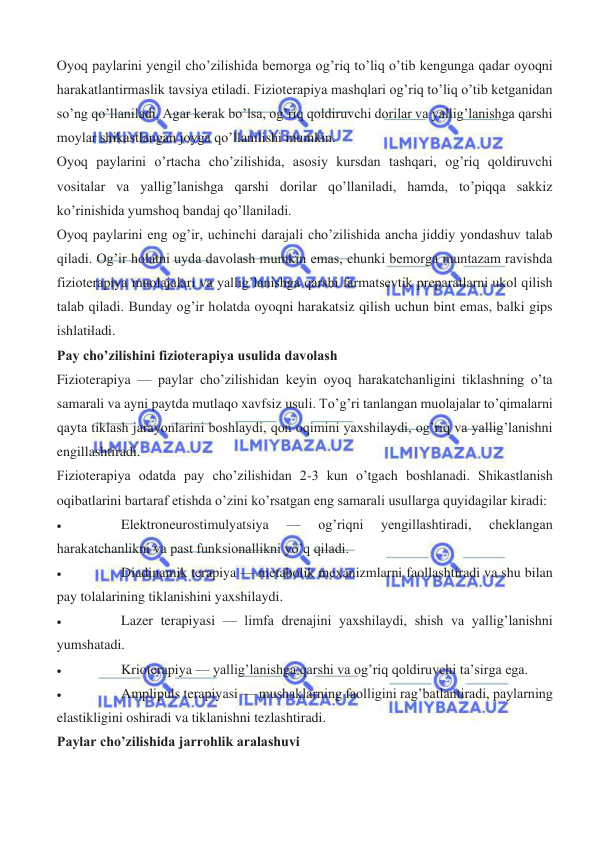  
 
Oyoq paylarini yengil cho’zilishida bemorga og’riq to’liq o’tib kengunga qadar oyoqni 
harakatlantirmaslik tavsiya etiladi. Fizioterapiya mashqlari og’riq to’liq o’tib ketganidan 
so’ng qo’llaniladi. Agar kerak bo’lsa, og’riq qoldiruvchi dorilar va yallig’lanishga qarshi 
moylar shikastlangan joyga qo’llanilishi mumkin. 
Oyoq paylarini o’rtacha cho’zilishida, asosiy kursdan tashqari, og’riq qoldiruvchi 
vositalar va yallig’lanishga qarshi dorilar qo’llaniladi, hamda, to’piqqa sakkiz 
ko’rinishida yumshoq bandaj qo’llaniladi. 
Oyoq paylarini eng og’ir, uchinchi darajali cho’zilishida ancha jiddiy yondashuv talab 
qiladi. Og’ir holatni uyda davolash mumkin emas, chunki bemorga muntazam ravishda 
fizioterapiya muolajalari va yallig’lanishga qarshi farmatsevtik preparatlarni ukol qilish 
talab qiladi. Bunday og’ir holatda oyoqni harakatsiz qilish uchun bint emas, balki gips 
ishlatiladi. 
Pay cho’zilishini fizioterapiya usulida davolash 
Fizioterapiya — paylar cho’zilishidan keyin oyoq harakatchanligini tiklashning o’ta 
samarali va ayni paytda mutlaqo xavfsiz usuli. To’g’ri tanlangan muolajalar to’qimalarni 
qayta tiklash jarayonlarini boshlaydi, qon oqimini yaxshilaydi, og’riq va yallig’lanishni 
engillashtiradi. 
Fizioterapiya odatda pay cho’zilishidan 2-3 kun o’tgach boshlanadi. Shikastlanish 
oqibatlarini bartaraf etishda o’zini ko’rsatgan eng samarali usullarga quyidagilar kiradi: 
• 
Elektroneurostimulyatsiya 
— 
og’riqni 
yengillashtiradi, 
cheklangan 
harakatchanlikni va past funksionallikni yo’q qiladi. 
• 
Diadinamik terapiya — metabolik mexanizmlarni faollashtiradi va shu bilan 
pay tolalarining tiklanishini yaxshilaydi. 
• 
Lazer terapiyasi — limfa drenajini yaxshilaydi, shish va yallig’lanishni 
yumshatadi. 
• 
Krioterapiya — yallig’lanishga qarshi va og’riq qoldiruvchi ta’sirga ega. 
• 
Amplipuls terapiyasi — mushaklarning faolligini rag’batlantiradi, paylarning 
elastikligini oshiradi va tiklanishni tezlashtiradi. 
Paylar cho’zilishida jarrohlik aralashuvi 
