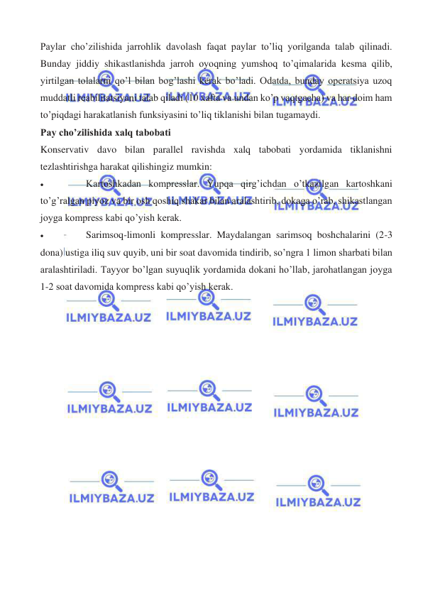  
 
Paylar cho’zilishida jarrohlik davolash faqat paylar to’liq yorilganda talab qilinadi. 
Bunday jiddiy shikastlanishda jarroh oyoqning yumshoq to’qimalarida kesma qilib, 
yirtilgan tolalarni qo’l bilan bog’lashi kerak bo’ladi. Odatda, bunday operatsiya uzoq 
muddatli reabilitatsiyani talab qiladi (10 xafta va undan ko’p vaqtgacha) va har doim ham 
to’piqdagi harakatlanish funksiyasini to’liq tiklanishi bilan tugamaydi. 
Pay cho’zilishida xalq tabobati 
Konservativ davo bilan parallel ravishda xalq tabobati yordamida tiklanishni 
tezlashtirishga harakat qilishingiz mumkin: 
• 
Kartoshkadan kompresslar. Yupqa qirg’ichdan o’tkazilgan kartoshkani 
to’g’ralgan piyoz va bir osh qoshiq shakar bilan aralashtirib, dokaga o’rab, shikastlangan 
joyga kompress kabi qo’yish kerak. 
• 
Sarimsoq-limonli kompresslar. Maydalangan sarimsoq boshchalarini (2-3 
dona) ustiga iliq suv quyib, uni bir soat davomida tindirib, so’ngra 1 limon sharbati bilan 
aralashtiriladi. Tayyor bo’lgan suyuqlik yordamida dokani ho’llab, jarohatlangan joyga 
1-2 soat davomida kompress kabi qo’yish kerak. 
 
 
