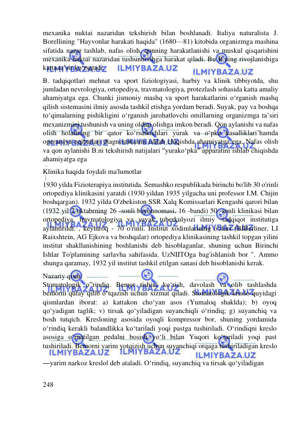  
 
mexanika nuktai nazaridan tekshirish bilan boshlanadi. Italiya naturalista J. 
Borellining "Hayvonlar harakati haqida" (1680—81) kitobida organizmga mashina 
sifatida nazar tashlab, nafas olish, qonning harakatlanishi va muskul qisqarishini 
mexanika nuktai nazaridan tushuntirishga harakat qiladi. Bu B.ning rivojlanishiga 
katta taʼsir koʻrsatadi. 
B. tadqiqotlari mehnat va sport fiziologiyasi, harbiy va klinik tibbiyotda, shu 
jumladan nevrologiya, ortopediya, travmatologiya, protezlash sohasida katta amaliy 
ahamiyatga ega. Chunki jismoniy mashq va sport harakatlarini oʻrganish mashq 
qilish sistemasini ilmiy asosda tashkil etishga yordam beradi. Suyak, pay va boshqa 
toʻqimalarning pishikligini oʻrganish jarohatlovchi omillarning organizmga taʼsiri 
mexanizmini tushunish va uning oldini olishga imkon beradi. Qon aylanishi va nafas 
olish holatining bir qator koʻrsatkichlari yurak va oʻpka kasalliklari’hamda 
operatsiya oqibatlari diagnostikasini ishlab chiqishda ahamiyatga ega. Nafas olish 
va qon aylanishi B.ni tekshirish natijalari "yurakoʻpka" apparatini ishlab chiqishda 
ahamiyatga ega 
Klinika haqida foydali ma'lumotlar 
1930 yilda Fizioterapiya institutida. Semashko respublikada birinchi bo'lib 30 o'rinli 
ortopediya klinikasini yaratdi (1930 yildan 1935 yilgacha uni professor I.M. Chijin 
boshqargan). 1932 yilda O'zbekiston SSR Xalq Komissarlari Kengashi qarori bilan 
(1932 yil 2 oktabrning 26 -sonli bayonnomasi, 16 -bandi) 50 -sonli klinikasi bilan 
ortopediya, travmatologiya va suyak tuberkulyozi ilmiy -tadqiqot institutiga 
aylantirildi. , keyinroq - 70 o'rinli. Institut xodimlarining o'zlari (BIBerliner, LI 
Raixshtein, AG Ejkova va boshqalar) ortopediya klinikasining tashkil topgan yilini 
institut shakllanishining boshlanishi deb hisoblaganlar, shuning uchun Birinchi 
Ishlar To'plamining sarlavha sahifasida. UzNIITOga bag'ishlanish bor ". Ammo 
shunga qaramay, 1932 yil institut tashkil etilgan sanasi deb hisoblanishi kerak. 
Nazariy qism:  
Stomatologik o‟rindiq. Bemor tishini ko‘rish, davolash va olib tashlashda  
bemorni qulay qilib o‘tqazish uchun xizmat qiladi. Stomatologik kreslo quyidagi  
qismlardan iborat: a) kattakon cho‘yan asos (Yumaloq shaklda); b) oyoq  
qo‘yadigan taglik; v) tirsak qo‘yiladigan suyanchiqli o‘rindiq; g) suyanchiq va  
bosh tutqich. Kresloning asosida oyoqli kompressor bor, shuning yordamida  
o‘rindiq kerakli balandlikka ko‘tariladi yoqi pastga tushiriladi. O‘rindiqni kreslo  
asosiga o‘rnatilgan pedalni bosish yo‘li bilan Yuqori ko‘tariladi yoqi past  
tushiriladi. Bemorni yarim yotqizish uchun suyanchiqi orqaga tushiriladigan kreslo
  
―yarim narkoz kreslo‖ deb ataladi. O‘rindiq, suyanchiq va tirsak qo‘yiladigan  
 
248  
