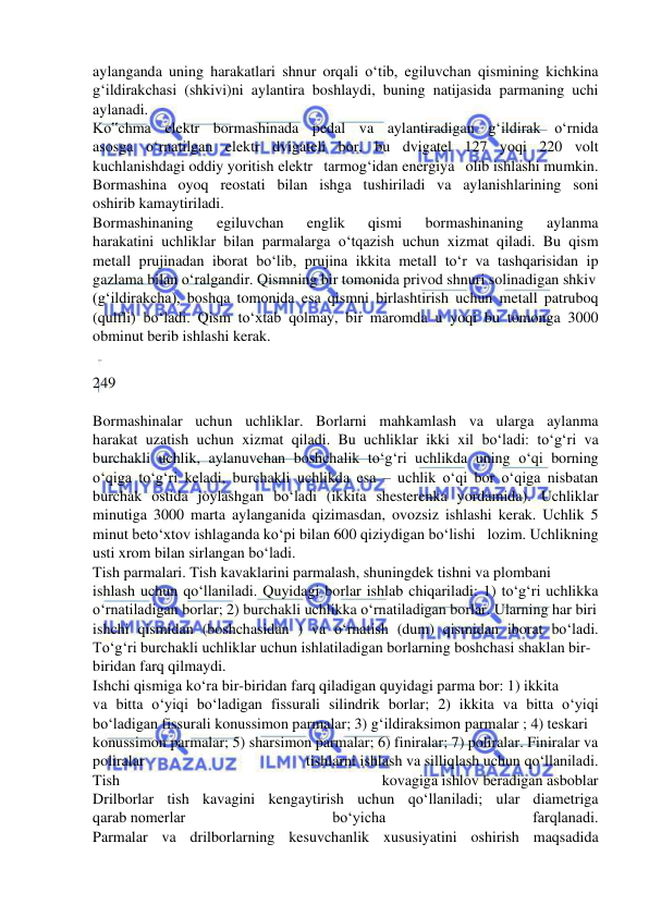  
 
aylanganda uning harakatlari shnur orqali o‘tib, egiluvchan qismining kichkina  
g‘ildirakchasi (shkivi)ni aylantira boshlaydi, buning natijasida parmaning uchi  
aylanadi.  
Ko‟chma elektr bormashinada pedal va aylantiradigan g‘ildirak o‘rnida  
asosga o‘rnatilgan elektr dvigateli bor, bu dvigatel 127 yoqi 220 volt  
kuchlanishdagi oddiy yoritish elektr tarmog‘idan energiya olib ishlashi mumkin.  
Bormashina oyoq reostati bilan ishga tushiriladi va aylanishlarining soni  
oshirib kamaytiriladi.  
Bormashinaning 
egiluvchan 
englik 
qismi 
bormashinaning 
aylanma  
harakatini uchliklar bilan parmalarga o‘tqazish uchun xizmat qiladi. Bu qism  
metall prujinadan iborat bo‘lib, prujina ikkita metall to‘r va tashqarisidan ip  
gazlama bilan o‘ralgandir. Qismning bir tomonida privod shnuri solinadigan shkiv  
(g‘ildirakcha), boshqa tomonida esa qismni birlashtirish uchun metall patruboq  
(qulfli) bo‘ladi. Qism to‘xtab qolmay, bir maromda u yoqi bu tomonga 3000  
obminut berib ishlashi kerak.  
 
249  
  
Bormashinalar uchun uchliklar. Borlarni mahkamlash va ularga aylanma  
harakat uzatish uchun xizmat qiladi. Bu uchliklar ikki xil bo‘ladi: to‘g‘ri va  
burchakli uchlik, aylanuvchan boshchalik to‘g‘ri uchlikda uning o‘qi borning  
o‘qiga to‘g‘ri keladi, burchakli uchlikda esa – uchlik o‘qi bor o‘qiga nisbatan  
burchak ostida joylashgan bo‘ladi (ikkita shesterenka yordamida). Uchliklar  
minutiga 3000 marta aylanganida qizimasdan, ovozsiz ishlashi kerak. Uchlik 5  
minut beto‘xtov ishlaganda ko‘pi bilan 600 qiziydigan bo‘lishi lozim. Uchlikning  
usti xrom bilan sirlangan bo‘ladi.  
Tish parmalari. Tish kavaklarini parmalash, shuningdek tishni va plombani  
ishlash uchun qo‘llaniladi. Quyidagi borlar ishlab chiqariladi: 1) to‘g‘ri uchlikka  
o‘rnatiladigan borlar; 2) burchakli uchlikka o‘rnatiladigan borlar. Ularning har biri  
ishchi qismidan (boshchasidan ) va o‘rnatish (dum) qismidan iborat bo‘ladi.  
To‘g‘ri burchakli uchliklar uchun ishlatiladigan borlarning boshchasi shaklan bir- 
biridan farq qilmaydi.  
Ishchi qismiga ko‘ra bir-biridan farq qiladigan quyidagi parma bor: 1) ikkita  
va bitta o‘yiqi bo‘ladigan fissurali silindrik borlar; 2) ikkita va bitta o‘yiqi  
bo‘ladigan fissurali konussimon parmalar; 3) g‘ildiraksimon parmalar ; 4) teskari  
konussimon parmalar; 5) sharsimon parmalar; 6) finiralar; 7) poliralar. Finiralar va  
poliralar 
tishlarni ishlash va silliqlash uchun qo‘llaniladi.  
Tish 
kovagiga ishlov beradigan asboblar  
Drilborlar tish kavagini kengaytirish uchun qo‘llaniladi; ular diametriga  
qarab nomerlar 
bo‘yicha 
farqlanadi.  
Parmalar va drilborlarning kesuvchanlik xususiyatini oshirish maqsadida  
