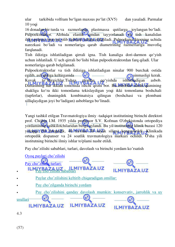  
 
ular 
tarkibida volfram bo‘lgan maxsus po‘lat (XV5) 
dan yasaladi. Parmalar 
10 yoqi  
16 donadan bir turda va razmerlarda plastmassa qutilarga joylangan bo‘ladi.  
Pulpoekstraktor. Alohida elastik simdan tayyorlanadi va tish kanalidan  
ildiz pulpasi (nerv)ni olib tashlash uchun ishlatiladi. Pulpoekstravktorning uchida  
narezkasi bo‘ladi va nomerlariga qarab diametrining razmerlariga muvofiq  
farqlanadi.  
Tish ildiziga ishlatiladigan qirrali igna. Tish kanaliga dori-darmon qo‘yish  
uchun ishlatiladi. U uch qirrali bo‘lishi bilan pulpoekstraktordan farq qiladi. Ular  
nomerlariga qarab belgilanadi.  
Pulpoekstraktorlar va tish ildiziga ishlatiladigan ninalar 900 burchak ostida  
egilib, asli qoliga keltirganida 
sinmasligi kerak.  
Kovak 
to‟ldirgichlar.Tishga 
plomba 
qo‘yishda 
ishlatiladigan 
asbob.  
Dastasining har ikkala tomonida ishchi qismi bor. Bu asboblar ishchi qismining  
shakliga ko‘ra ikki tomonlama tekislaydigan yoqi ikki tomonlama boshchali  
(tupferlar), 
shuningdek 
kombinatsiya 
qilingan 
(boshchasi 
va 
plombani  
silliqlaydigan joyi bo‘ladigan) asboblarga bo‘linadi.  
 
Yangi tashkil etilgan Travmatologiya ilmiy -tadqiqot institutining birinchi direktori 
prof. Chijhin I.M. 1935 yilda professor S.V. Kofman O'zbekistonda ortopediya 
yordamining tashkilotchilaridan biriga aylandi. Bu yil institutning klinik bazasi 120 
yotoqqa (50 ortopedik, 40 travma, 30 suyak siliga) kengaytirildi. Klinikada 
ortopedik dispanser va 24 soatlik travmatologiya markazi ochildi. O'sha yili 
institutning birinchi ilmiy ishlar to'plami nashr etildi. 
Pay cho’zilishi sabablari, turlari, davolash va birinchi yordam ko’rsatish 
Oyoq paylari cho’zilishi 
Pay cho’zilishi turlari: 
• 
Pay cho’zilishi sabablari 
• 
Paylar cho’zilishini keltirib chiqaradigan omillar: 
• 
Pay cho’zilganda birinchi yordam 
• 
Pay cho’zilishini qanday davolash mumkin: konservativ, jarrohlik va uy 
usullari 
  
4.3 
  
(57) 
