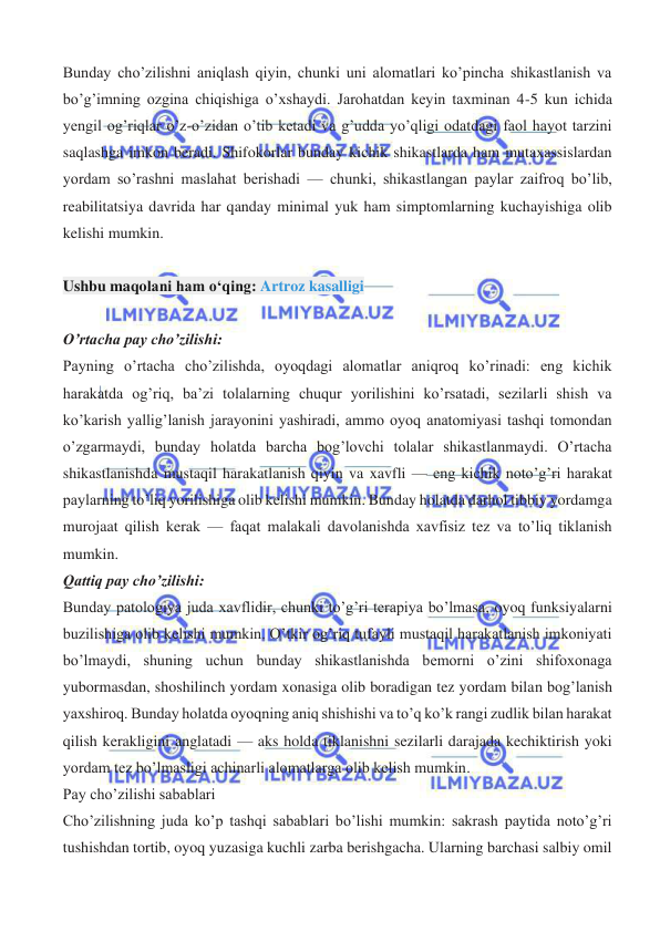  
 
Bunday cho’zilishni aniqlash qiyin, chunki uni alomatlari ko’pincha shikastlanish va 
bo’g’imning ozgina chiqishiga o’xshaydi. Jarohatdan keyin taxminan 4-5 kun ichida 
yengil og’riqlar o’z-o’zidan o’tib ketadi va g’udda yo’qligi odatdagi faol hayot tarzini 
saqlashga imkon beradi. Shifokorlar bunday kichik shikastlarda ham mutaxassislardan 
yordam so’rashni maslahat berishadi — chunki, shikastlangan paylar zaifroq bo’lib, 
reabilitatsiya davrida har qanday minimal yuk ham simptomlarning kuchayishiga olib 
kelishi mumkin. 
 
Ushbu maqolani ham o‘qing: Artroz kasalligi 
 
O’rtacha pay cho’zilishi: 
Payning o’rtacha cho’zilishda, oyoqdagi alomatlar aniqroq ko’rinadi: eng kichik 
harakatda og’riq, ba’zi tolalarning chuqur yorilishini ko’rsatadi, sezilarli shish va 
ko’karish yallig’lanish jarayonini yashiradi, ammo oyoq anatomiyasi tashqi tomondan 
o’zgarmaydi, bunday holatda barcha bog’lovchi tolalar shikastlanmaydi. O’rtacha 
shikastlanishda mustaqil harakatlanish qiyin va xavfli — eng kichik noto’g’ri harakat 
paylarning to’liq yorilishiga olib kelishi mumkin. Bunday holatda darhol tibbiy yordamga 
murojaat qilish kerak — faqat malakali davolanishda xavfisiz tez va to’liq tiklanish 
mumkin. 
Qattiq pay cho’zilishi: 
Bunday patologiya juda xavflidir, chunki to’g’ri terapiya bo’lmasa, oyoq funksiyalarni 
buzilishiga olib kelishi mumkin. O’tkir og’riq tufayli mustaqil harakatlanish imkoniyati 
bo’lmaydi, shuning uchun bunday shikastlanishda bemorni o’zini shifoxonaga 
yubormasdan, shoshilinch yordam xonasiga olib boradigan tez yordam bilan bog’lanish 
yaxshiroq. Bunday holatda oyoqning aniq shishishi va to’q ko’k rangi zudlik bilan harakat 
qilish kerakligini anglatadi — aks holda tiklanishni sezilarli darajada kechiktirish yoki 
yordam tez bo’lmasligi achinarli alomatlarga olib kelish mumkin. 
Pay cho’zilishi sabablari 
Cho’zilishning juda ko’p tashqi sabablari bo’lishi mumkin: sakrash paytida noto’g’ri 
tushishdan tortib, oyoq yuzasiga kuchli zarba berishgacha. Ularning barchasi salbiy omil 
