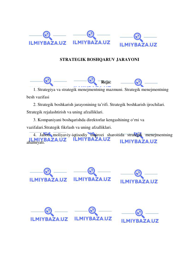  
 
 
 
 
 
 
STRATEGIK BOSHQARUV JARAYONI 
 
 
Reja: 
1. Strategiya va strategik menejmentning mazmuni. Strategik menejmentning 
besh vazifasi 
2. Strategik boshkarish jarayonining ta’rifi. Strategik boshkarish ijrochilari. 
Strategik rejalashtirish va uning afzalliklari. 
3. Kompaniyani boshqarishda direktorlar kengashining o‘rni va 
vazifalari.Strategik fikrlash va uning afzalliklari. 
4. Jahon moliyaviy-iqtisodiy inqirozi sharoitida strategik menejmentning 
ahamiyati. 
 
 
 
 
 
 
 
 
 
 
 
 
 
