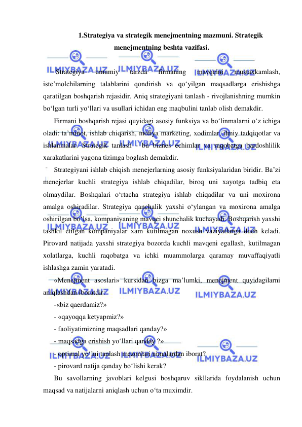  
 
1.Strategiya va strategik menejmentning mazmuni. Strategik 
menejmentning beshta vazifasi. 
 
 Strategiya 
umumiy 
tarzda 
firmaning 
mavqeini 
mustaxkamlash, 
iste’molchilarning talablarini qondirish va qo‘yilgan maqsadlarga erishishga 
qaratilgan boshqarish rejasidir. Aniq strategiyani tanlash - rivojlanishning mumkin 
bo‘lgan turli yo‘llari va usullari ichidan eng maqbulini tanlab olish demakdir.  
Firmani boshqarish rejasi quyidagi asosiy funksiya va bo‘linmalarni o‘z ichiga 
oladi: ta’minot, ishlab chiqarish, moliya marketing, xodimlar, ilmiy tadqiqotlar va 
ishlanmalar. Strategik tanlash - bu biznes echimlar va raqobatga bardoshlilik 
xarakatlarini yagona tizimga boglash demakdir.  
Strategiyani ishlab chiqish menejerlarning asosiy funksiyalaridan biridir. Ba’zi 
menejerlar kuchli strategiya ishlab chiqadilar, biroq uni xayotga tadbiq eta 
olmaydilar. Boshqalari o‘rtacha strategiya ishlab chiqadilar va uni moxirona 
amalga oshiradilar. Strategiya qanchalik yaxshi o‘ylangan va moxirona amalga 
oshirilgan bo‘lsa, kompaniyaning mavqei shunchalik kuchayadi. Boshqarish yaxshi 
tashkil etilgan kompaniyalar xam kutilmagan noxush vaziyatlarga duch keladi. 
Pirovard natijada yaxshi strategiya bozorda kuchli mavqeni egallash, kutilmagan 
xolatlarga, kuchli raqobatga va ichki muammolarga qaramay muvaffaqiyatli 
ishlashga zamin yaratadi.  
«Menejment asoslari» kursidan bizga ma’lumki, menejment quyidagilarni 
aniqlashdan iboratdir: 
-«biz qaerdamiz?» 
- «qayoqqa ketyapmiz?» 
- faoliyatimizning maqsadlari qanday?» 
- maqsadga erishish yo‘llari qanday ?» 
- optimal yo‘lni tanlash mezonlari nimalardan iborat? 
- pirovard natija qanday bo‘lishi kerak? 
Bu savollarning javoblari kelgusi boshqaruv sikllarida foydalanish uchun 
maqsad va natijalarni aniqlash uchun o‘ta muximdir. 
