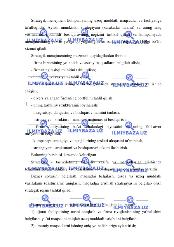  
 
Strategik menejment kompaniyaning uzoq muddatli maqsadlar va faoliyatiga 
ta’alluqlidir. Aytish mumkinki, strategiyani (xarakatlar tarzini) va uning aniq 
vositalarini ifodalash boshqaruvning negizini tashkil qiladi va kompaniyada 
menejmentning yaxshi yo‘lga qo‘yilganligini ko‘rsatuvchi eng to‘g‘ri belgi bo‘lib 
xizmat qiladi. 
Strategik menejmentning mazmuni quyidagilardan iborat: 
- firma biznesining yo‘nalish va asosiy maqsadlarni belgilab olish; 
- firmaning tashqi muhitini tahlil qilish; 
- undagi ichki vaziyatni tahlil qilish; 
- firma yoki xo‘jalikning o‘rta bo‘g‘inlarida strategiyani tanlash va ishlab 
chiqish;  
- diversiyalangan firmaning portfelini tahlil qilish; 
- uning tashkiliy strukturasini loyihalash; 
- integratsiya darajasini va boshqaruv tizimini tanlash; 
- «strategiya - struktura - nazorat» majmuasini boshqarish, 
- firma faoliyatining ba’zi sohalardagi siyosatini va uning fe’l-atvor 
me’yorlarni belgilash, 
- kompaniya strategiya va natijalarining teskari aloqasini ta’minlash, 
- strategiyani, strukturani va boshqaruvni takomillashtirish. 
Bularning barchasi 1-rasmda keltirilgan. 
Strategiya - tashkilotning tashkiliy vazifa va maqsadlariga erishishda 
foydalaniladigan tashkiliy xatti-xarakatlar va boshqaruvga yondashuvlari tarzidir.  
Biznes soxasini belgilash, maqsadni belgilash, qisqa va uzoq muddatli 
vazifalarni (dasturlarni) aniqlash, maqsadga erishish strategiyasini belgilab olish 
strategik rejani tashkil qiladi.  
 
Firma strategiyasini yaratish o‘zaro bogliq 5 ta qismdan iborat:  
1) tijorat faoliyatining turini aniqlash va firma rivojlanishining yo‘nalishini 
belgilash, ya’ni maqsadni aniqlab uzoq muddatli istiqbolni belgilash; 
2) umumiy maqsadlarni ishning aniq yo‘nalishlariga aylantirish; 
