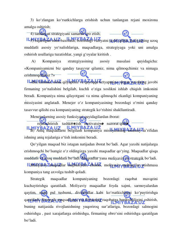  
 
3) ko‘zlangan ko‘rsatkichlarga erishish uchun tanlangan rejani moxirona 
amalga oshirish; 
4) tanlangan strategiyani samarali ijro etish;  
5) bajarilgan ishni baxolash, bozordagi vaziyatni taxlil qilish, faoliyatning uzoq 
muddatli asosiy yo‘nalishlariga, maqsadlarga, strategiyaga yoki uni amalga 
oshirish usullariga tuzatishlar, yangi g‘oyalar kiritish .  
 A) 
Kompaniya 
strategiyasining 
asosiy 
masalasi 
quyidagicha: 
«Kompaniyamizni biz qanday tasavvur qilamiz, nima qilmoqchimiz va nimaga 
erishmoqchimiz ?»  
«Biz kimmiz, nima qilyapmiz va qayoqqa ketyapmiz»- degan savolning javobi 
firmaning yo‘nalishini belgilab, kuchli o‘ziga xoslikni ishlab chiqish imkonini 
beradi. Kompaniya nima qilayotgani va nima qilmoqchi ekanligi kompaniyaning 
missiyasini anglatadi. Menejer o‘z kompaniyasining bozordagi o‘rnini qanday 
tasavvur qilishi esa kompaniyaning strategik ko‘rishini shakllantiradi. 
Menejerlarning asosiy funksiyasi quyidagilardan iborat: 
       rejalashtirish    tashkil etish   motivatsiya    nazorat qilish 
B) Aniq maqsadlarni belgilash kompaniya missiyasining umumiy ta’rifidan 
ishning aniq rejalariga o‘tish imkonini beradi. 
Qo‘yilgan maqsad biz istagan natijadan iborat bo‘ladi. Agar yaxshi natijalarga 
erishmoqchi bo‘lsangiz o‘z oldingizga yaxshi maqsadlar qo‘ying. Maqsadlar qisqa 
muddatli va uzoq muddatli bo‘ladi. Maqsadlar yana moliyaviy va strategik bo‘ladi. 
Moliyaviy maqsadlar majburiydir, chunki, moliyaviy mablag‘lar etishmasa 
kompaniya tang axvolga tushib qoladi. 
Strategik 
maqsadlar 
kompaniyaning 
bozordagi 
raqobat 
mavqeini 
kuchaytirishga qaratiladi. Moliyaviy maqsadlar foyda xajmi, sarmoyalardan 
qaytim, naqd pul tushumi, dividendlar kabi ko‘rsatkichlarni ko‘paytirishga 
qaratiladi. Strategik maqsadlarga esa firmaning raqobatga bardoshliligini oshirish, 
buning natijasida rivojlanishning yuqoriroq sur’atlariga, bozordagi salmogini 
oshirishga , past xarajatlarga erishishga, firmaning obro‘sini oshirishga qaratilgan 
bo‘ladi. 
