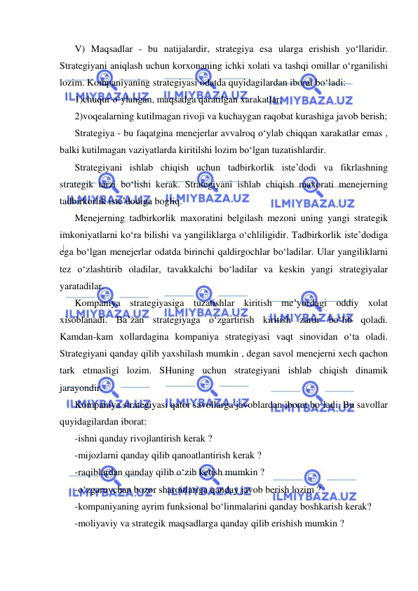  
 
V) Maqsadlar - bu natijalardir, strategiya esa ularga erishish yo‘llaridir. 
Strategiyani aniqlash uchun korxonaning ichki xolati va tashqi omillar o‘rganilishi 
lozim. Kompaniyaning strategiyasi odatda quyidagilardan iborat bo‘ladi: 
1)chuqur o‘ylangan, maqsadga qaratilgan xarakatlar; 
2)voqealarning kutilmagan rivoji va kuchaygan raqobat kurashiga javob berish; 
Strategiya - bu faqatgina menejerlar avvalroq o‘ylab chiqqan xarakatlar emas , 
balki kutilmagan vaziyatlarda kiritilshi lozim bo‘lgan tuzatishlardir. 
Strategiyani ishlab chiqish uchun tadbirkorlik iste’dodi va fikrlashning 
strategik tarzi bo‘lishi kerak. Strategiyani ishlab chiqish maxorati menejerning 
tadbirkorlik iste’dodiga bogliq.  
Menejerning tadbirkorlik maxoratini belgilash mezoni uning yangi strategik 
imkoniyatlarni ko‘ra bilishi va yangiliklarga o‘chliligidir. Tadbirkorlik iste’dodiga 
ega bo‘lgan menejerlar odatda birinchi qaldirgochlar bo‘ladilar. Ular yangiliklarni 
tez o‘zlashtirib oladilar, tavakkalchi bo‘ladilar va keskin yangi strategiyalar 
yaratadilar.  
Kompaniya strategiyasiga tuzatishlar kiritish me’yordagi oddiy xolat 
xisoblanadi. Ba’zan strategiyaga o‘zgartirish kiritish zarur bo‘lib qoladi. 
Kamdan-kam xollardagina kompaniya strategiyasi vaqt sinovidan o‘ta oladi. 
Strategiyani qanday qilib yaxshilash mumkin , degan savol menejerni xech qachon 
tark etmasligi lozim. SHuning uchun strategiyani ishlab chiqish dinamik 
jarayondir.  
Kompaniya strategiyasi qator savollarga javoblardan iborat bo‘ladi. Bu savollar 
quyidagilardan iborat: 
-ishni qanday rivojlantirish kerak ? 
-mijozlarni qanday qilib qanoatlantirish kerak ? 
-raqiblardan qanday qilib o‘zib ketish mumkin ? 
-o‘zgaruvchan bozor sharoitlariga qanday javob berish lozim ? 
-kompaniyaning ayrim funksional bo‘linmalarini qanday boshkarish kerak? 
-moliyaviy va strategik maqsadlarga qanday qilib erishish mumkin ?     
