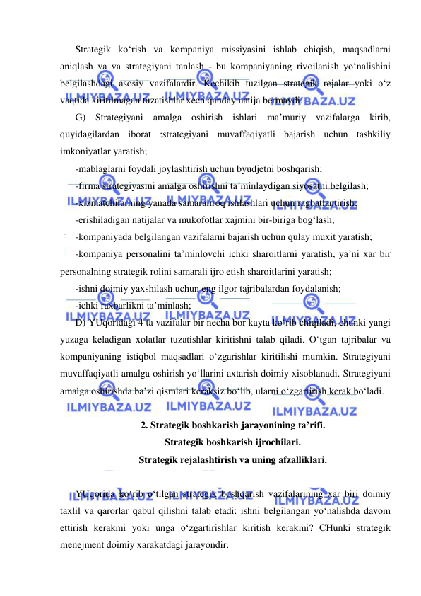  
 
Strategik ko‘rish va kompaniya missiyasini ishlab chiqish, maqsadlarni 
aniqlash va va strategiyani tanlash - bu kompaniyaning rivojlanish yo‘nalishini 
belgilashdagi asosiy vazifalardir. Kechikib tuzilgan strategik rejalar yoki o‘z 
vaqtida kiritilmagan tuzatishlar xech qanday natija bermaydi.  
G) Strategiyani amalga oshirish ishlari ma’muriy vazifalarga kirib, 
quyidagilardan iborat :strategiyani muvaffaqiyatli bajarish uchun tashkiliy 
imkoniyatlar yaratish; 
-mablaglarni foydali joylashtirish uchun byudjetni boshqarish; 
-firma strategiyasini amalga oshirishni ta’minlaydigan siyosatni belgilash; 
-xizmatchilarning yanada samaraliroq ishlashlari uchun ragbatlantirish; 
-erishiladigan natijalar va mukofotlar xajmini bir-biriga bog‘lash; 
-kompaniyada belgilangan vazifalarni bajarish uchun qulay muxit yaratish; 
-kompaniya personalini ta’minlovchi ichki sharoitlarni yaratish, ya’ni xar bir 
personalning strategik rolini samarali ijro etish sharoitlarini yaratish; 
-ishni doimiy yaxshilash uchun eng ilgor tajribalardan foydalanish; 
-ichki raxbarlikni ta’minlash; 
D) YUqoridagi 4 ta vazifalar bir necha bor kayta ko‘rib chiqiladi, chunki yangi 
yuzaga keladigan xolatlar tuzatishlar kiritishni talab qiladi. O‘tgan tajribalar va 
kompaniyaning istiqbol maqsadlari o‘zgarishlar kiritilishi mumkin. Strategiyani 
muvaffaqiyatli amalga oshirish yo‘llarini axtarish doimiy xisoblanadi. Strategiyani 
amalga oshirishda ba’zi qismlari keraksiz bo‘lib, ularni o‘zgartirish kerak bo‘ladi. 
 
2. Strategik boshkarish jarayonining ta’rifi.  
Strategik boshkarish ijrochilari.  
Strategik rejalashtirish va uning afzalliklari. 
 
YUqorida ko‘rib o‘tilgan strategik boshqarish vazifalarining xar biri doimiy 
taxlil va qarorlar qabul qilishni talab etadi: ishni belgilangan yo‘nalishda davom 
ettirish kerakmi yoki unga o‘zgartirishlar kiritish kerakmi? CHunki strategik 
menejment doimiy xarakatdagi jarayondir.  
