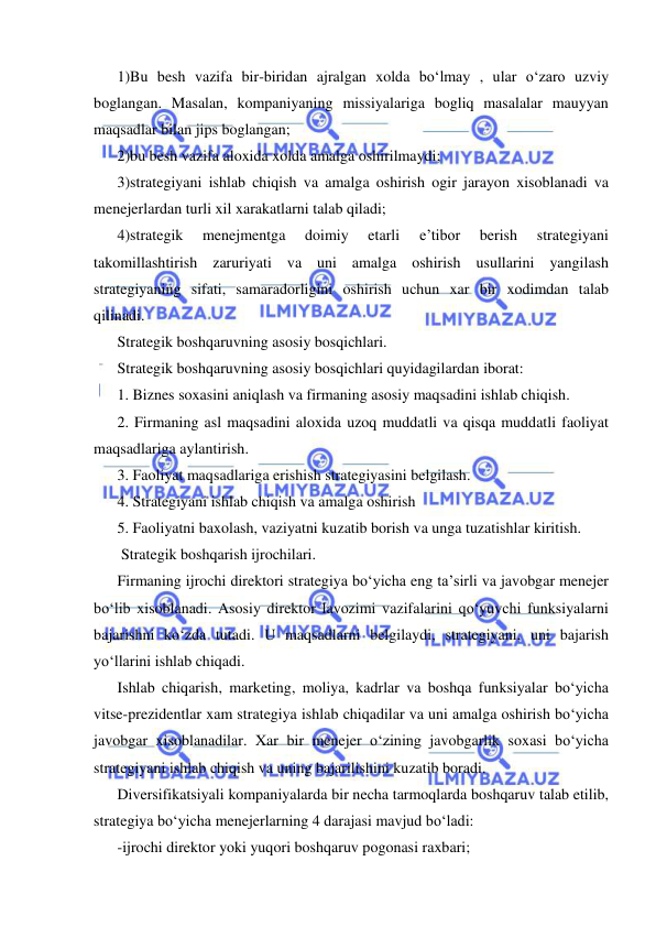  
 
1)Bu besh vazifa bir-biridan ajralgan xolda bo‘lmay , ular o‘zaro uzviy 
boglangan. Masalan, kompaniyaning missiyalariga bogliq masalalar mauyyan 
maqsadlar bilan jips boglangan; 
2)bu besh vazifa aloxida xolda amalga oshirilmaydi; 
3)strategiyani ishlab chiqish va amalga oshirish ogir jarayon xisoblanadi va 
menejerlardan turli xil xarakatlarni talab qiladi; 
4)strategik 
menejmentga 
doimiy 
etarli 
e’tibor 
berish 
strategiyani 
takomillashtirish zaruriyati va uni amalga oshirish usullarini yangilash 
strategiyaning sifati, samaradorligini oshirish uchun xar bir xodimdan talab 
qilinadi. 
Strategik boshqaruvning asosiy bosqichlari. 
Strategik boshqaruvning asosiy bosqichlari quyidagilardan iborat: 
1. Biznes soxasini aniqlash va firmaning asosiy maqsadini ishlab chiqish. 
2. Firmaning asl maqsadini aloxida uzoq muddatli va qisqa muddatli faoliyat 
maqsadlariga aylantirish. 
3. Faoliyat maqsadlariga erishish strategiyasini belgilash. 
4. Strategiyani ishlab chiqish va amalga oshirish 
5. Faoliyatni baxolash, vaziyatni kuzatib borish va unga tuzatishlar kiritish. 
 Strategik boshqarish ijrochilari.  
Firmaning ijrochi direktori strategiya bo‘yicha eng ta’sirli va javobgar menejer 
bo‘lib xisoblanadi. Asosiy direktor lavozimi vazifalarini qo‘yuvchi funksiyalarni 
bajarishni ko‘zda tutadi. U maqsadlarni belgilaydi, strategiyani, uni bajarish 
yo‘llarini ishlab chiqadi. 
Ishlab chiqarish, marketing, moliya, kadrlar va boshqa funksiyalar bo‘yicha 
vitse-prezidentlar xam strategiya ishlab chiqadilar va uni amalga oshirish bo‘yicha 
javobgar xisoblanadilar. Xar bir menejer o‘zining javobgarlik soxasi bo‘yicha 
strategiyani ishlab chiqish va uning bajarilishini kuzatib boradi. 
Diversifikatsiyali kompaniyalarda bir necha tarmoqlarda boshqaruv talab etilib, 
strategiya bo‘yicha menejerlarning 4 darajasi mavjud bo‘ladi: 
-ijrochi direktor yoki yuqori boshqaruv pogonasi raxbari; 
