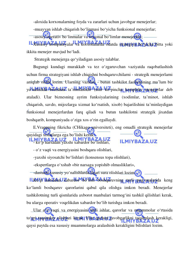  
 
-aloxida korxonalarning foyda va zararlari uchun javobgar menejerlar; 
-muayyan ishlab chiqarish bo‘linmasi bo‘yicha funksional menejerlar; 
-asosiy operativ bo‘linmalar va regional bo‘limlar menejerlari; 
Xususiy kompaniyalar va korxonalarda odatda strategiya bo‘yicha bitta yoki 
ikkita menejer mavjud bo‘ladi.  
 Strategik menejerga qo‘yiladigan asosiy talablar. 
Bugungi kundagi murakkab va tez o‘zgaruvchan vaziyatda raqobatlashish 
uchun firma strategiyani ishlab chiqishni boshqaruvchilarni - strategik menejerlarni 
aniqlab olishi lozim. Ularning vazifasi - butun tashkilot faoliyatining ma’lum bir 
yo‘nalishda borishini ta’minlashdir (ular ko‘pincha kompleks menejerlar deb 
ataladi). Ular biznesning ayrim funksiyalarining (xodimlar, ta’minot, ishlab 
chiqarish, savdo, mijozlarga xizmat ko‘rsatish, xisob) bajarilishini ta’minlaydigan 
funksional menejerlardan farq qiladi va butun tashkilotni strategik jixatdan 
boshqarib, kompaniyada o‘ziga xos o‘rin egallaydi. 
E.Vrappning fikricha (CHikago universiteti), eng omadli strategik menejerlar 
quyidagi xislatlarga ega bo‘lishi kerak: 
- ko‘p narsadan yaxshi xabardor bo‘lishlari, 
- o‘z vaqti va energiyasini boshqara olishlari, 
-yaxshi siyosatchi bo‘lishlari (konsensus topa olishlari),  
-ekspertlarga o‘xshab «bir narsaga yopishib olmasliklari», 
-dasturni xususiy yo‘nalishlarda ilgari sura olishlari lozim. 
Ko‘p narsadan xabardor bo‘lish boshqaruvning turli pog‘onalarida keng 
ko‘lamli boshqaruv qarorlarini qabul qila olishga imkon beradi. Menejerlar 
tashkilotning turli qismlarida axborot manbalari tarmog‘ini tashkil qilishlari kerak, 
bu ularga operativ voqelikdan xabardor bo‘lib turishga imkon beradi. 
Ular o‘z vaqti va energiyasini turli ishlar, qarorlar va muammolar o‘rtasida 
to‘gri taqsimlay olishlari kerak. Ular qachon javobgarlikni taqsimlash kerakligi, 
qaysi paytda esa xususiy muammolarga aralashish kerakligini bilishlari lozim. 
