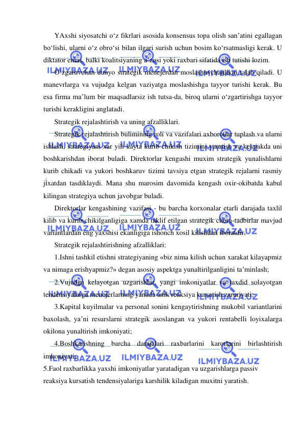  
 
YAxshi siyosatchi o‘z fikrlari asosida konsensus topa olish san’atini egallagan 
bo‘lishi, ularni o‘z obro‘si bilan ilgari surish uchun bosim ko‘rsatmasligi kerak. U 
diktator emas, balki koalitsiyaning a’zosi yoki raxbari sifatida ish tutishi lozim. 
O‘zgaruvchan dunyo strategik menejerdan moslashuvchanlikni talab qiladi. U 
manevrlarga va vujudga kelgan vaziyatga moslashishga tayyor turishi kerak. Bu 
esa firma ma’lum bir maqsadlarsiz ish tutsa-da, biroq ularni o‘zgartirishga tayyor 
turishi kerakligini anglatadi. 
Strategik rejalashtirish va uning afzalliklari.  
Strategik rejalashtirish bulimining roli va vazifalari axborotlar tuplash va ularni 
ishlash, strategiyani xar yili kayta kurib chikish tizimini yaratish va kelajakda uni 
boshkarishdan iborat buladi. Direktorlar kengashi muxim strategik yunalishlarni 
kurib chikadi va yukori boshkaruv tizimi tavsiya etgan strategik rejalarni rasmiy 
jixatdan tasdiklaydi. Mana shu marosim davomida kengash oxir-okibatda kabul 
kilingan strategiya uchun javobgar buladi. 
Direktorlar kengashining vazifasi - bu barcha korxonalar etarli darajada taxlil 
kilib va kurib chikilganligiga xamda taklif etilgan strategik chora-tadbirlar mavjud 
variantlardan eng yaxshisi ekanligiga ishonch xosil kilishdan iboratdir. 
Strategik rejalashtirishning afzalliklari: 
1.Ishni tashkil etishni strategiyaning «biz nima kilish uchun xarakat kilayapmiz 
va nimaga erishyapmiz?» degan asosiy aspektga yunaltirilganligini ta’minlash; 
2.Vujudga kelayotgan uzgarishlar, yangi imkoniyatlar va taxdid solayotgan 
tendensiyalarga menejerlarning yanada anik reaksiya kursatish zaruriyati; 
3.Kapital kuyilmalar va personal sonini kengaytirishning mukobil variantlarini 
baxolash, ya’ni resurslarni strategik asoslangan va yukori rentabelli loyixalarga 
okilona yunaltirish imkoniyati; 
4.Boshkarishning barcha darajalari raxbarlarini karorlarini birlashtirish 
imkoniyati; 
5.Faol raxbarlikka yaxshi imkoniyatlar yaratadigan va uzgarishlarga passiv 
reaksiya kursatish tendensiyalariga karshilik kiladigan muxitni yaratish. 
