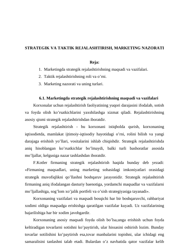 STRATEGIK VA TAKTIK REJALASHTIRISH, MARKETING NAZORATI
Reja:
1. Marketingda strategik rejalashtirishning maqsadi va vazifalari.
2. Taktik rejalashtirishning roli va o’rni.
3. Marketing nazorati va uning turlari.
6.1. Marketingda strategik rejalashtirishning maqsadi va vazifalari
Korxonalar uchun rejalashtirish faoliyatining yuqori darajasini ifodalab, sotish
va  foyda  olish  ko’rsatkichlarini  yaxshilashga  xizmat  qiladi.  Rejalashtirishning
asosiy qismi strategik rejalashtirishdan iboratdir.
Strategik  rejalashtirish  -  bu  korxonani  istiqbolda  qurish,  korxonaning
iqtisodietda, mamlakat ijtimoiy-iqtisodiy hayotidagi o’rni, rolini bilish va yangi
darajaga erishish yo’llari, vositalarini ishlab chiqishdir. Strategik rejalashtirishda
aniq  hisoblangan  ko’rsatkichlar  bo’lmaydi,  balki  turli  bashoratlar  asosida
mo’ljallar, kelgusiga nazar tashlashdan iboratdir.
F.Kotler  firmaning  strategik  rejalashtirish  haqida  bunday  deb  yezadi:
«Firmaning  maqsadlari,  uning  marketing  sohasidagi  imkoniyatlari  orasidagi
strategik muvofiqlikni  qo’llashni  boshqaruv jarayonidir. Strategik rejalashtirish
firmaning aniq ifodalangan dasturiy baenotiga, yordamchi maqsadlar va vazifalarni
mo’ljallashiga, sog’lom xo’jalik portfeli va o’sish strategiyasiga tayanadi».
Korxonaning vazifalari va maqsadi bosqichi har bir boshqaruvchi, rahbariyat
xodimi oldiga maqsadga erishishga qaratilgan vazifalar kuyadi. Uz vazifalarining
bajarilishiga har bir xodim javobgardir.
Korxonaning asosiy maqsadi foyda olish bo’lsa,unga erishish uchun foyda
keltiradigan tovarlarni sotishni ko’paytirish, ular hissasini oshirish lozim. Bunday
tovarlar sotilishini ko’paytirish esa,tovar manbalarini topishni, ular ichidagi eng
samaralisini tanlashni talab etadi. Bulardan o’z navbatida qator vazifalar kelib

