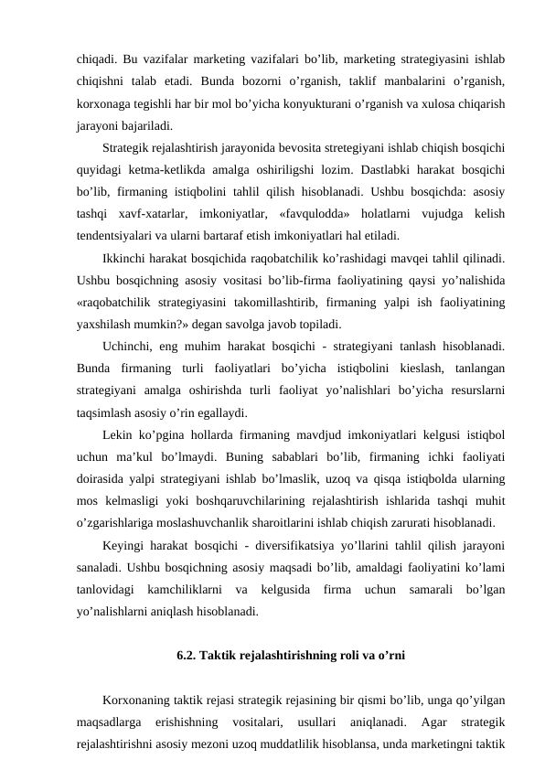 chiqadi. Bu vazifalar marketing vazifalari bo’lib, marketing strategiyasini ishlab
chiqishni  talab  etadi.  Bunda  bozorni  o’rganish,  taklif  manbalarini  o’rganish,
korxonaga tegishli har bir mol bo’yicha konyukturani o’rganish va xulosa chiqarish
jarayoni bajariladi.
Strategik rejalashtirish jarayonida bevosita stretegiyani ishlab chiqish bosqichi
quyidagi  ketma-ketlikda  amalga oshiriligshi  lozim.  Dastlabki  harakat  bosqichi
bo’lib, firmaning istiqbolini tahlil qilish hisoblanadi. Ushbu bosqichda: asosiy
tashqi  xavf-xatarlar,  imkoniyatlar,  «favqulodda»  holatlarni  vujudga  kelish
tendentsiyalari va ularni bartaraf etish imkoniyatlari hal etiladi.
Ikkinchi harakat bosqichida raqobatchilik ko’rashidagi mavqei tahlil qilinadi.
Ushbu bosqichning asosiy vositasi bo’lib-firma faoliyatining qaysi yo’nalishida
«raqobatchilik  strategiyasini  takomillashtirib,  firmaning  yalpi  ish  faoliyatining
yaxshilash mumkin?» degan savolga javob topiladi.
Uchinchi, eng muhim harakat bosqichi - strategiyani tanlash hisoblanadi.
Bunda  firmaning  turli  faoliyatlari  bo’yicha  istiqbolini  kieslash,  tanlangan
strategiyani  amalga  oshirishda  turli  faoliyat  yo’nalishlari  bo’yicha  resurslarni
taqsimlash asosiy o’rin egallaydi. 
Lekin ko’pgina hollarda firmaning mavdjud imkoniyatlari kelgusi istiqbol
uchun  ma’kul  bo’lmaydi.  Buning  sabablari  bo’lib,  firmaning  ichki  faoliyati
doirasida yalpi strategiyani ishlab bo’lmaslik, uzoq va qisqa istiqbolda ularning
mos  kelmasligi  yoki  boshqaruvchilarining  rejalashtirish  ishlarida  tashqi  muhit
o’zgarishlariga moslashuvchanlik sharoitlarini ishlab chiqish zarurati hisoblanadi.
Keyingi harakat bosqichi - diversifikatsiya yo’llarini tahlil qilish jarayoni
sanaladi. Ushbu bosqichning asosiy maqsadi bo’lib, amaldagi faoliyatini ko’lami
tanlovidagi  kamchiliklarni  va  kelgusida  firma  uchun  samarali  bo’lgan
yo’nalishlarni aniqlash hisoblanadi.
6.2. Taktik rejalashtirishning roli va o’rni
Korxonaning taktik rejasi strategik rejasining bir qismi bo’lib, unga qo’yilgan
maqsadlarga  erishishning  vositalari,  usullari  aniqlanadi.  Agar  strategik
rejalashtirishni asosiy mezoni uzoq muddatlilik hisoblansa, unda marketingni taktik
