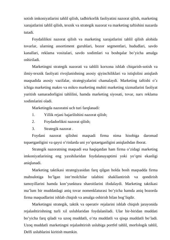 sotish imkoniyatlarini tahlil qilish, tadbirkorlik faoliyatini nazorat qilish, marketing
xarajatlarini tahlil qilish, texnik va strategik nazorat va marketing taftishini nazarda
tutadi.
Foydalilikni  nazorat qilish va marketing xarajatlarini  tahlil qilish alohida
tovarlar,  ularning  assortiment  guruhlari,  bozor  segmentlari,  hududlari,  savdo
kanallari,  reklama  vositalari,  savdo  xodimlari  va  boshqalar  bo’yicha  amalga
oshiriladi.
Marketingni strategik nazorati va tahlili korxona ishlab chiqarish-sotish va
ilmiy-texnik faoliyati rivojlanishning asosiy qiyinchiliklari va istiqlolini aniqlash
maqsadida  asosiy  vazifalar,  strategiyalarini  chamalaydi.  Marketing taftishi  o’z
ichiga marketing makro va mikro marketing muhiti marketing xizmatlarini faoliyat
yuritish samaradorligini tahlilini, hamda marketing siyosati, tovar, narx reklama
xodimlarini oladi.
Marketingda nazoratni uch turi farqlanadi:
1. 
Yillik rejani bajarilishini nazorat qilish;
2. 
Foydadorlikni nazorat qilish;
3. 
Strategik nazorat .
Foydani  nazorat  qilishni  maqsadi  firma  nima  hisobiga  daromad
topaetganligini va qaysi o’rinlarda uni yo’qotaetganligini aniqlashdan iborat.
Strategik nazoratning maqsadi esa haqiqatdan ham firma o’zidagi marketing
imkoniyatlarining  eng  yaxshilaridan  foydalanayaptimi  yoki  yo’qmi  ekanligi
aniqlanadi.
Marketing taktikasi strategiyasidan farq qilgan holda bosh maqsadda firma
mahsulotiga  bo’lgan  iste’molchilar  talabini  shakllantirish  va  qondirish
tamoyillarini  hamda  kon’yunktura  sharoitlarini  ifodalaydi.  Marketing  taktikasi
ma’lum bir muddatdagi aniq tovar nomenklaturasi bo’yicha hamda aniq bozorda
firma maqsadlarini ishlab chiqish va amalga oshirish bilan bog’liqdir. 
Marketingni strategik, taktik va operativ rejalarini ishlab chiqish jarayonida
rejalashtirishning  turli  xil  uslublaridan  foydalaniladi.  Ular  bir-biridan  muddati
bo’yicha farq qiladi va uzoq muddatli, o’rta muddatli va qisqa muddatli bo’ladi.
Uzoq muddatli marketingni rejalashtirish uslubiga portfel tahlil, morfologik tahlil,
Delfi uslublarini kiritish mumkin.

